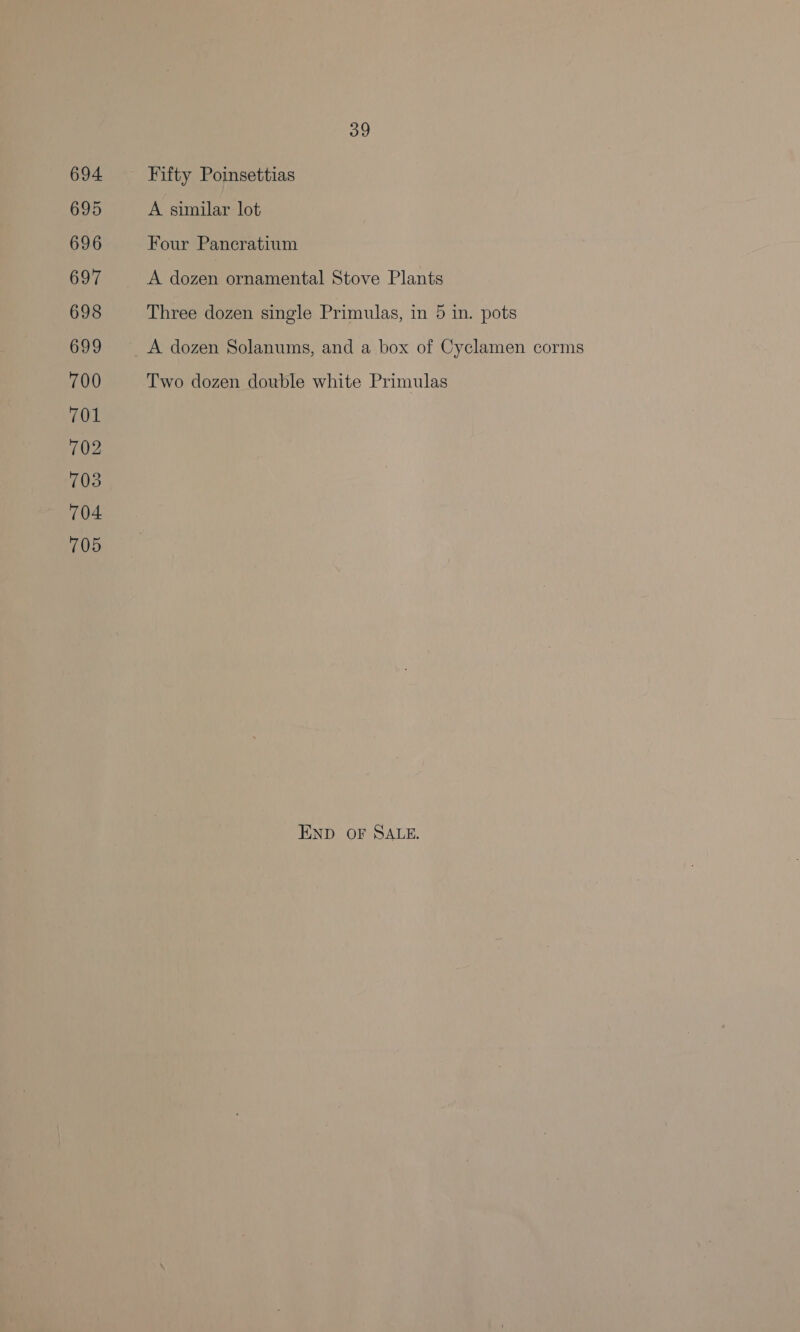 694 695 696 697 698 699 700 701 702 703 704 705 39 Fifty Poinsettias A similar lot Four Pancratium A dozen ornamental Stove Plants Three dozen single Primulas, in 5 in. pots Two dozen double white Primulas END OF SALE.