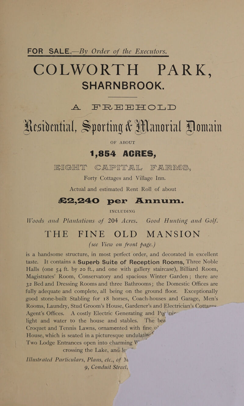 FOR SALE.—BSy Order of the Executors. COLWORTH PARK, SHARNBROOK. Jeu Jah AS a sie Sh = 2 oD: Aesidential, Sporting &amp; Manorial Domain 1,854 AGRES, HIGHT CAIPITAIL, FAIRMS, Forty Cottages and Village Inn.  Actual and estimated Rent Roll of about R2240 per Annum. INCLUDING Woods and Plantations of 204 Acres. Good Hunting and Golf. ieee UNE OLD MANSION (see View on front page.) is a handsome structure, in most perfect order, and decorated in excellent taste. It contains a Superb Suite of Reception Rooms, Three Noble Halls (one 54 ft. by 20 ft., and one with gallery staircase), Billiard Room, Magistrates’ Room, Conservatory and spacious Winter Garden; there are 32 Bed and Dressing Rooms and three Bathrooms; the Domestic Offices are fully adequate and complete, all being on the ground floor. Exceptionally good stone-built Stabling for 18 horses, Coach-houses and Garage, Men’s Rooms, Laundry, Stud Groom’s House, Gardener’s and Electrician’s Cottases Agent’s Offices. A costly Electric Generating and Puy \pir- light and water to the house and stables. The bea Croquet and Tennis Lawns, ornamented with fine 0’ House, which is seated in a picturesque undulatin’” Two Lodge Entrances open into charming W crossing the Lake, and.le ~ Illustrated Particulars, Plans, etc., of M 9, Conduit Street,