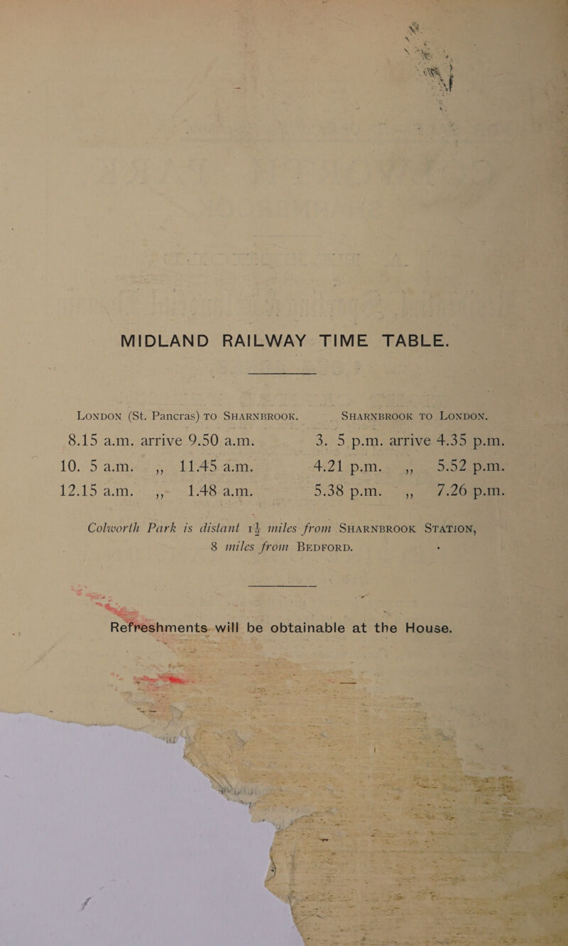 MIDLAND RAILWAY TIME TABLE. SHARNBROOK TO LONDON. 3. 5 p.m. arrive 4.35 p.m. Lonpon (St. Pancras) TO SHARNBROOK. 8.15 a.m. arrive 9.50 a.m. 10. 5 aane 5). hl Aare 4.21 pim.4>, 0-22 12.15 am. ,,~ -1.48-a:m. 5.38 p.m. 72 Colworth Park is distant 1} miles from SHARNBROOK STATION, 8 miles from BEDFORD. Refreshments- will be obtainable at the House. 