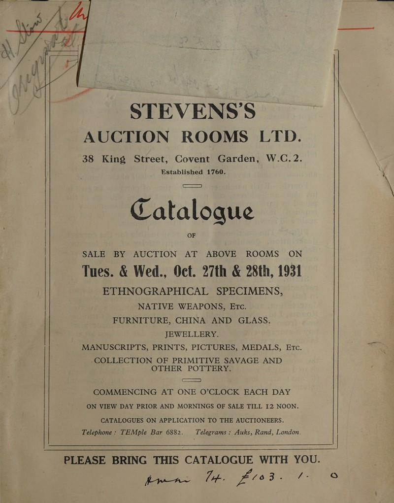STEVENS’S AUCTION ROOMS LTD. 38 King Street, Covent Garden, W.C.2. Established 1760.  Catalogue SALE BY AUCTION AT ABOVE ROOMS ON Tues. &amp; Wed., Oct. 27th &amp; 28th, 1931 ETHNOGRAPHICAL SPECIMENS, NATIVE WEAPONS, Etc. FURNITURE, CHINA AND GLASS. JEWELLERY. MANUSCRIPTS, PRINTS, PICTURES, MEDALS, Etc. -COLLECTION OF PRIMITIVE SAVAGE AND OTHER POTTERY. I COMMENCING AT ONE O’CLOCK EACH DAY ON VIEW DAY PRIOR AND MORNINGS OF SALE TILL 12 NOON. CATALOGUES ON APPLICATION TO THE AUCTIONEERS. Telephone : TEMple Bar 6882. Telegrams : Auks, Rand, London. Oo