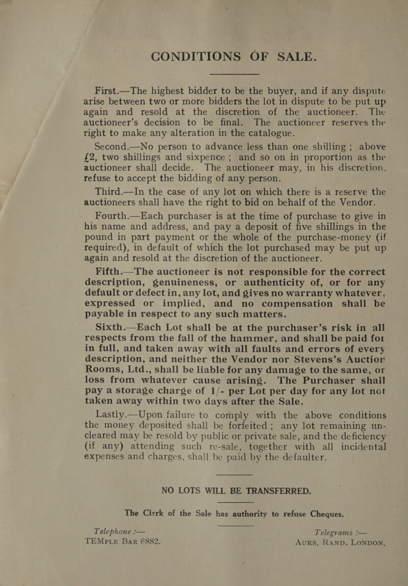 CONDITIONS OF SALE. First.—The highest bidder to be the buyer, and if any dispute arise between two or more bidders the lot in dispute to be put up again and resold at the discretion of the auctioneer. The auctioneer’s decision to be final. The auctioneer reserves the right to make any alteration in the catalogue. Second.—No person to advance less than one shilling; above £2, two shillings and sixpence ; and so on in proportion as the auctioneer shall decide. The auctioneer may, in his discretion, refuse to accept the bidding of any person. Third.—In the case of any lot on which there is a reserve the auctioneers shall have the right to bid on behalf of the Vendor. Fourth.—Each purchaser is at the time of purchase to give in his name and address, and pay a deposit of five shillings in the pound in part payment or the whole of the purchase-money (if required), in default of which the lot purchased may be put up again and resold at the discretion of the auctioneer. Fifth.—The auctioneer is not responsible for the correct description, genuineness, or authenticity of, or for any default or defect in, any lot, and gives no warranty whatever, expressed or implied, and no compensation shall be payable in respect to any such matters. Sixth.—Each Lot shall be at the purchaser’s risk in all respects from the fall of the hammer, and shall be paid for in full, and taken away with all faults and errors of every description, and neither the Vendor nor Stevens’s Auctior Rooms, Ltd., shall be liable for any damage to the same, or loss from whatever cause arising. The Purchaser shail pay a storage charge of 1/- per Lot per day for any lot not taken away within two days after the Sale. Lastly.—Upon failure to comply with the above conditions the money deposited shall be forfeited; any lot remaining un- cleared may be resold by public or private sale, and the deficiency (if any) attending such re-sale, together with all incidental expenses and charges, shall be paid by the defaulter. NO LOTS WILL BE TRANSFERRED. The Clerk of the Sale has authority to refuse Cheques. Telephone :— Telegyams :— TEMPLE Bar €882. AuKS, RAND. LONDON,