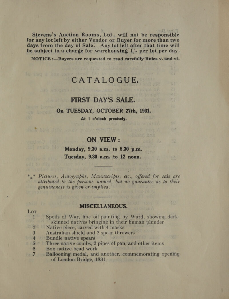 Stevens’s Auction Rooms, Led. will not be vemeoneihis for any lot left by either Vendor or Buyer for more than two days from the day of Sale. Any lot left after that time will be subject to a charge for warehousing 1/- per lot per day. NOTICE :—Buyers are requested to read carefully Rules v. and vi. CATALOGUE. FIRST DAY’S SALE. On TUESDAY, OCTOBER 27th, 1931. At 1 o’clock precisely.  ON VIEW : Monday, 9.30 a.m. to 5.30 p.m. Tuesday, 9.30 a.m. to 12 noon. *.* Pictures, Autographs, Manuscripts, etc., offered for sale are ativibuted to the persons named, but no guarantee as to their genuineness 1s given or implied. MISCELLANEOUS. Lor Spoils of War, fine oil painting by Ward, showing dark- skinned natives bringing in their human plunder Native piece, carved with 4 masks Australian shield and 2 spear throwers Bundle native spears Three native combs, 2 pipes of pan, and other items Box native bead work Ballooning medal, and another, commemorating opening of London Bridge, 1831 + — SID Ub &amp; to