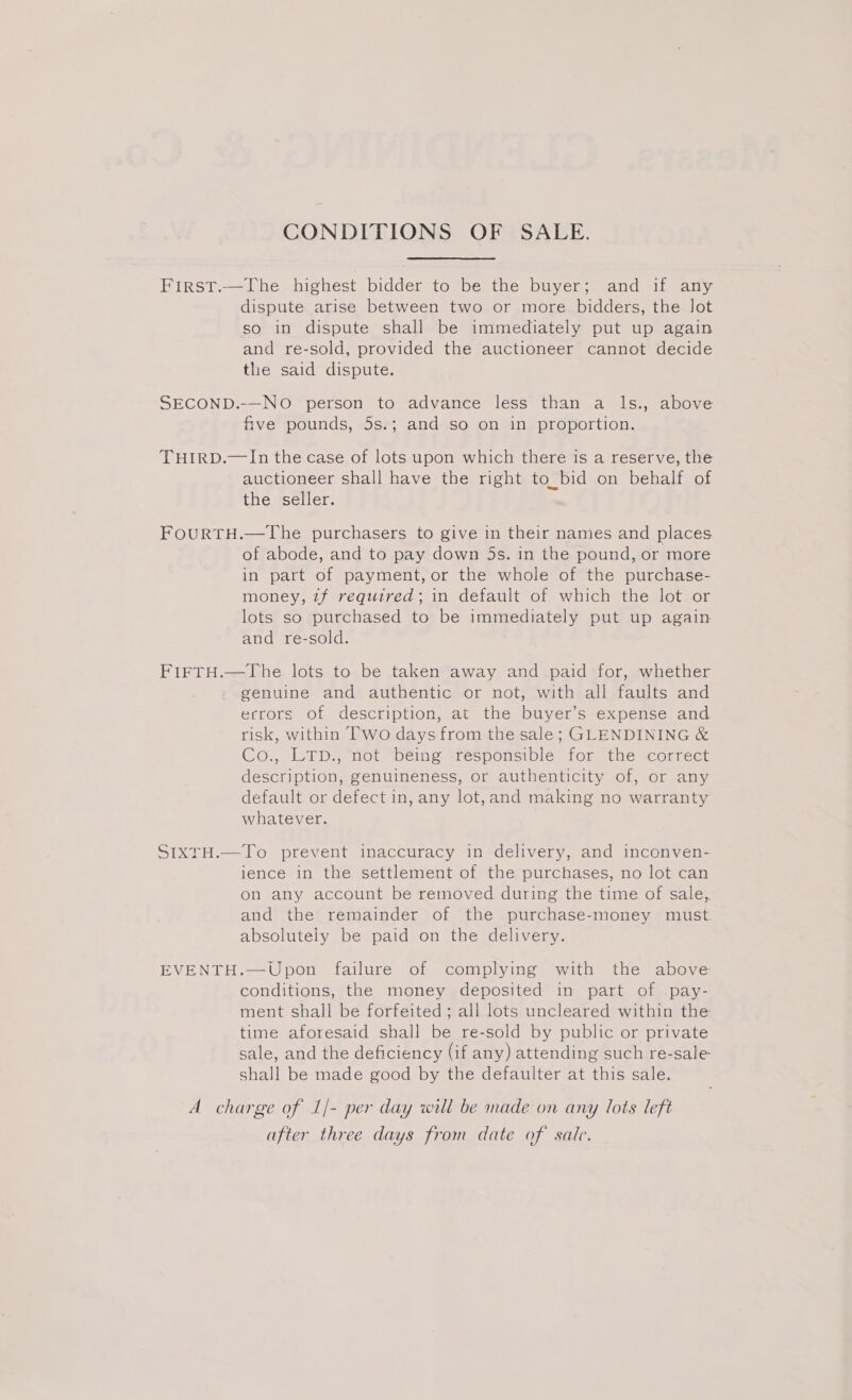 CONDITIONS OF SALE. First.—The highest bidder to be the buyer; and if any dispute arise between two or more bidders, the Jot so in dispute shall be immediately put up again and re-sold, provided the auctioneer cannot decide the said dispute. SECOND.-—NO person to advance less than a ls., above five pounds, 5s.; and so on in proportion. THIRD.—In the case of lots upon which there is a reserve, the auctioneer shall have the right to_bid on behalf of the seller. FoOuURTH.—The purchasers to give in their names and places of abode, and to pay down 5s. in the pound, or more in part of payment, or the whole of the purchase- money, 7f required; in default of which the lot or lots so purchased to be immediately put up again and re-sold. FIFTH.—The lots to be taken away and paid for, whether genuine and authentic or not, with all faults and errors of description, at the buyer’s expense and risk, within Two days from the sale; GLENDINING &amp; Co., LTD., not being responsible for the correct description, genuineness, or authenticity of, or any default or defect in, any lot,and making no warranty whatever. SIXTH.—To prevent inaccuracy in delivery, and inconven- ience in the settlement of the purchases, no lot can on any account be removed during the time of sale, and the remainder of the purchase-money must. absolutely be paid on the delivery. EVENTH.—Upon failure of complying with the above conditions, the money deposited in part of pay- ment shall be forfeited ; all lots uncleared within the time aforesaid shall be re-sold by public or private sale, and the deficiency (if any) attending such re-sale shall be made good by the defaulter at this sale. A charge of 1/- per day will be made on any lots left after three days from date of sate.