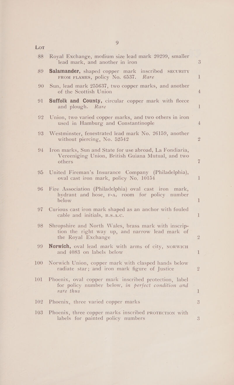 88 89 90 91 92 93 94 9.) 96 OT 98 39 100 101 102 103 2 Royal Exchange, medium size lead mark 20299, smaller lead mark, and another in iron Salamander, shaped copper mark inscribed SECURITY FROM FLAMES, policy No. 6537. Rare Sun, lead mark 255637, two copper marks, and another of the Scottish Union | Suffolk and County, circular copper mark with fleece and plough. Rare Union, two varied copper marks, and two others in iron used in Hamburg and Constantinople Westminster, fenestrated lead mark No. 26159, another without piercing, No. 52542 Iron marks, Sun and State for use abroad, La Fondiaria, Vereeniging Union, British Guiana Mutual, and two others United Fireman’s Insurance Company (Philadelphia), oval cast iron mark, policy No, 10154 Fire Association (Philadelphia) oval cast iron mark, hydrant and hose, Fr-a, room for policy number below Curious cast iron mark shaped as an anchor with fouled cable and initials, B.s.a.c. Shropshire and North Wales, brass mark with inscrip- tion the right way up, and narrow lead mark of the Royal Exchange Norwich, oval lead mark with arms of city, NORWICH and 4083 on labels below Norwich Union, copper mark with clasped hands below radiate star; and iron mark figure of Justice Phoenix, oval copper mark inscribed protection, label for policy number below, in perfect condition and vave thus Phoenix, three varied copper marks Phoenix, three copper marks inscribed PROTECTION with labels for painted policy numbers