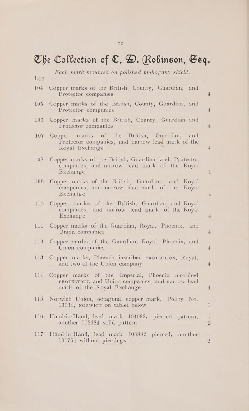 L@ Lor 104 108 109 110 Ibis ri 113 114 115 116 LG Each mark mounted on polished mahogany shield. Copper marks of the British, County, Guardian, and Protector companies Copper marks of the British, County, Guardian, and Protector companies Copper marks of the British, County, Guardian and Protector companies Copper marks of the _ British, Guardian, and Protector companies, and narrow lead mark of the Royal Exchange Copper marks of the British, Guardian and Protector companies, and narrow lead mark of the Royal Exchange Copper marks of the British, Guardian, and Royal companies, and narrow lead mark of the Royal Exchange Copper marks of the British, Guardian, and Royal companies, and narrow lead mark of the Royal Exchange Copper marks of the Guardian, Royal, Phoenix, and Union companies Copper marks of the Guardian, Royal, Phoenix, and Union companies Copper marks, Phoenix inscribed PROTECTION, Royal, and two of the Union company Copper marks of the Imperial, Phoenix inscribed PROTECTION, and Union companies, and narrow lead mark of the Royal Exchange Norwich Union, octagonal copper mark, Policy No. 138034, NoRWwicH on tablet below Hand-in-Hand, lead mark 104082, pierced pattern, another 102484 solid pattern Hand-in-Hand, lead mark 103882 pierced, another 101754 without piercings he