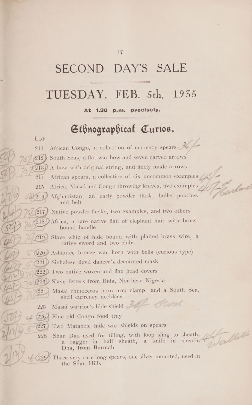  - ne © 17 SECOND... DAY'S: SALE MULSDAY. “FEB. *5th, 1935 At 1.30 p.m. precisely. EtBnograpBical Curtos,  Lor | aM 911° African Congo, a collection of currency spears , Ke fo C g 78 A 2) South Seas, a flat war bow and seven carved arrows aay 2 wa) A bow with original string, and finely made arrows ye. aa 914 African spears, a collection of six uncommon examples LAy é ah 915 Africa, Masai and Congo throwing knives, five examples 7a Ss al a s6K216) Afghanistan, an early powder flask, bullet pouches © i and belt ANG f AK eg Native powder flasks, two examples, and two others >, (218)) Africa, a rare native flail of elephant hair with brass- : bound handle BOK A aia) Slave whip of hide bound with plaited brass wire, a A native sword and two clubs WY 5 @20) Ashantee bronze war horn with bells (curious type) > ew --/221)) Sinhalese devil dancer’s decorated mask Tel)  1222) Two native woven and flax head covers > ome a ~ Q23) Slave fetters from Bida, Northern Nigeria EES 1024) Masai rhinoceros horn arm clamp, and a South Sea, CM, = shell currency necklace . 3 4 225 Masai warrior’s hide shield 4 (JB! 4 td. a Fine old Congo food tray 1) | ¥ cs @27) Two Matabele hide war shields on spears 998 Shan Dao used for tilling, with loop sling to sheath, > i a dagger in half sheath, a knife in sheath.* rfi) Dha, from Burmah y| | gY Fa 3) Three very rare long spears, one silver-mounted, used in <a “i the Shan Hills