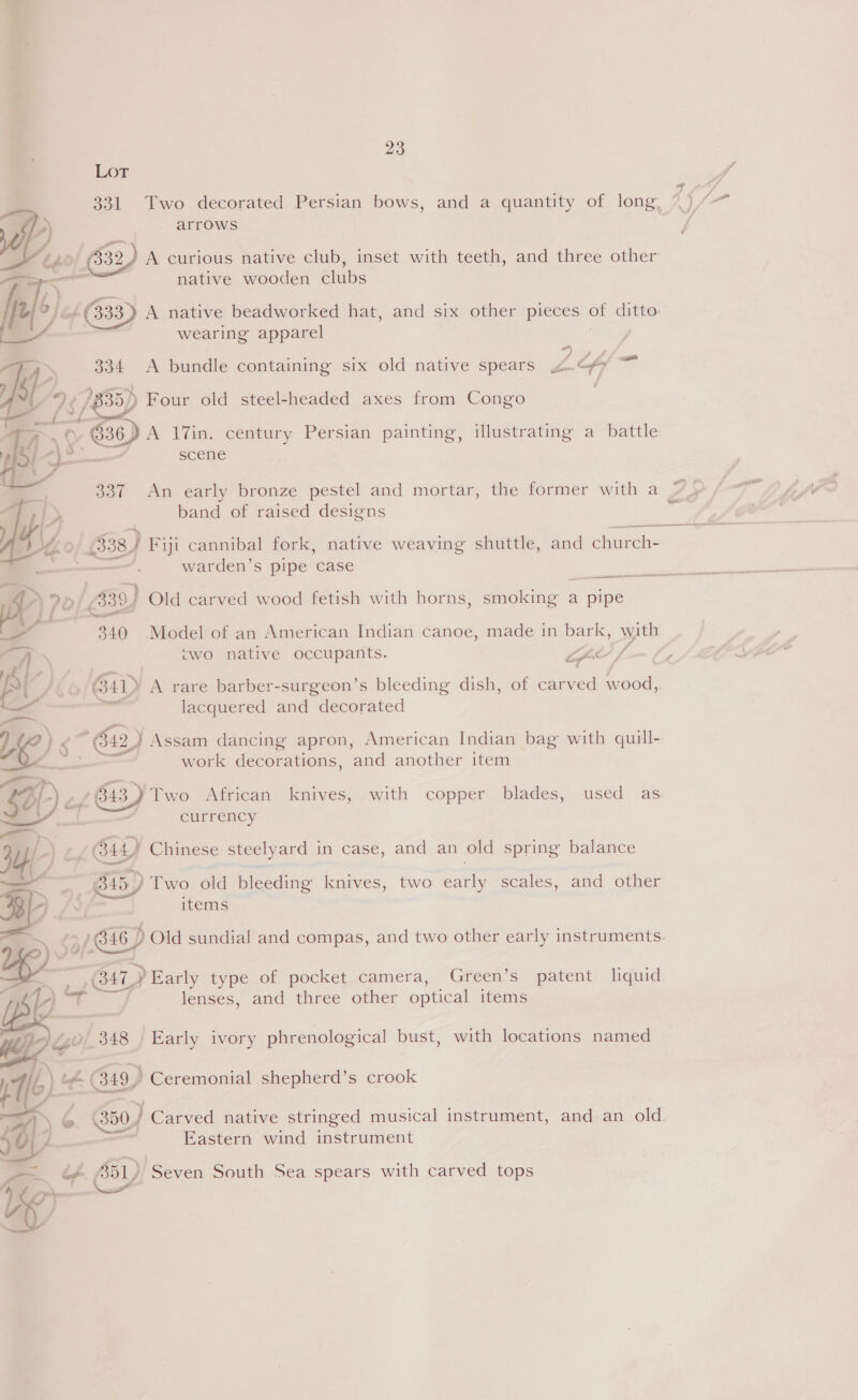 Lot 331 Two decorated Persian bows, and a quantity of long, %)/ arrows 4  | ame (332, A curious native club, inset with teeth, and three other native wooden clubs Jeg ok 63} A native beadworked hat, and six other pieces . ditto: : wearing apparel ono Lf \ 334 <A bundle containing six old native spears Ps fy  ig we 1835) Four old steel-headed axes from Congo 4S 7 / 36) A 17in. century Persian painting, illustrating a battle scene 337 An early bronze pestel and mortar, the former with a band of raised designs ee &amp; 638) Fiji cannibal fork, native weaving shuttle, and church- warden’s pipe case  cts th AOA I en co 7O $39) Old carved wood fetish with horns, smoking a pipe — 340 Model of an American Indian canoe, made in bark, with % ‘ | <wo native occupants. os a i ‘ : Ay ee 64D A rare barber-surgeon’s bleeding dish, of carved wood, a lacquered and decorated —, ? )< * 612) Assam dancing apron, American Indian bag with quill- Fs PA 5 — c.. work decorations, and another item ee, ; Sal Le 643) ‘Two African knives, ~with copper blades, used as 7 currency = >. a) : Gh) © od G44 Chinese steelyard in case, and an old spring balance ——~* 45) Two old bleeding knives, two Baie scales, and other | items 7! 58/ G16) Old sundial and compas, and two other early instruments. HL > Early type of pocket camera, Green’s patent liquid p lenses, and three other optical items lad _348 Early ivory phrenological bust, with locations named h i £ Gis) » Ceremonial shepherd’s crook A ©. 350) Carved native stringed musical instrument, and an old. Bl) Eastern wind instrument > if By) Seven South Sea spears with carved tops yey eri,