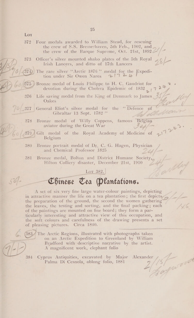  —  a. 25 Lor 372 Four medals awarded to William Stead, for rescuing the crew of ©.5. Bremerhaven, soth Meb., 1902, and the ierew&gt; of the Barque Supreme, “Oct. 20st, 1802 20/ &gt; 373 Officer’s silver mounted shako plates of the 5th Royal - ¢ (a Irish Lancers, and ditto of 17th Lancers ad ost tion under Sir Owen Nares ‘/7l &amp; &amp; B75.) Bronze medal of Louis Philippe to H. C. Gaudriot for i a devotion during the Cholera Epidemic of 1832 4 7 ¢ + 376 Life saving medal from the King of Denmark to James, 45 Oakes P 2 377 General Eliot’s silver medal for the ‘Defence of © Gibraltar” 13. Sept. 1782” , 378 Bronze medal of Willy Coppens, famous Belgian . aviator during the Great War Jeff i 379 j Gilt medal of the Royal Academy of Medicine of aN! 7 eel Belgium 380 Bronze portrait medal of Dr, C. G. Hagen, Physician / and Chemical Professor 1825 Affe 381 Bronze medal, Bolton and District Humane Society, Hilton Colliery disaster, December 21st, 1910 _Lor 382.] — Chinese Tea (Plantations, A set of six very fine large water-colour paintings, depicting in attractive manner the life on a tea plantation; the first depictsy~., the preparation of the ground, the second the women gathering the leaves, the testing and sorting, and the final packing; each of the paintings are mounted on fine board; they form a par- ticularly interesting and attractive view of this occupation, and the soft colours and carefulness of the drawing presents a set of pleasing pictures. Circa 1840. on an Arctic Expedition to Greenland by William Bradford with descriptive narrative by the artist. A magnificent work, elephant folio 384 Cyprus Antiquities, excavated by Major Alexander Palma Di Cesnola, oblong folio, 1881 *) 5 os