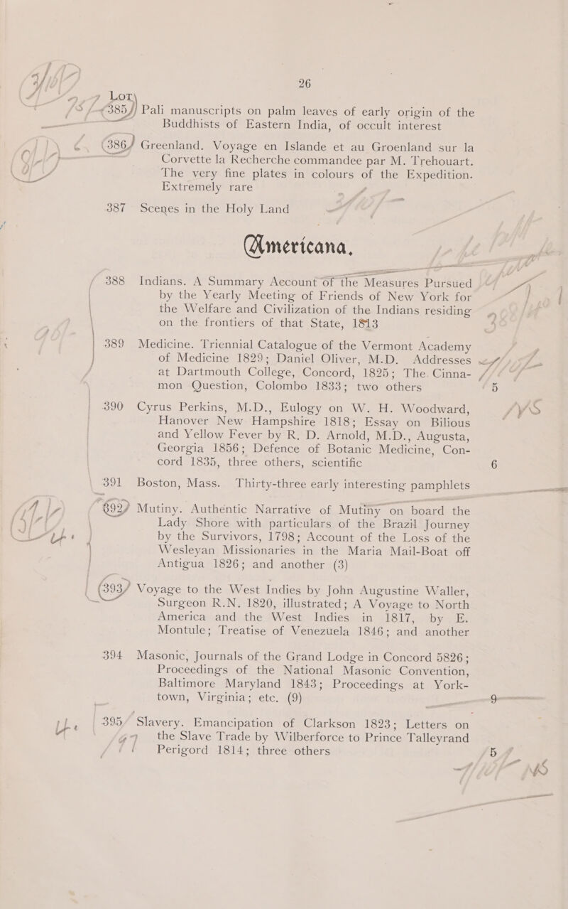 7 Lory / Pali manuscripts on palm leaves of early origin of the Buddhists of Eastern India, of occult interest 387 389 390 mol — 394 Corvette la Recherche commandee par M. Trehouart. The very fine plates in colours of the Expedition. Extremely rare — Scenes in the Holy Land (Americana, Indians. A Summary Account of the Measures Pursued by the Yearly Meeting of Friends of New York for the Welfare and Civilization of the Indians residing on the frontiers of that State, 1813 Medicine. Triennial Catalogue of the Vermont Academy mon Question, Colombo 1833; two others Cyrus Perkins, M.D., Eulogy on W. H. Woodward, Hanover New Hampshire 1818; Essay on Bilious and Yellow Fever by R. D. Arnold, M.D., Augusta, Georgia 1856; Defence of Botanic Medicine, Con- cord 1835, three others, scientific Boston, Mass. Thirty-three early interesting pamphlets Lady Shore with particulars of the Brazil Journey by the Survivors, 1798; Account of the Loss of the Wesleyan Missionaries in the Maria Mail-Boat off Antigua 1826; and another (3) Surgeon R.N. 1820, illustrated; A Voyage to North America and the West Indies in 1817, by. E. Montule; Treatise of Venezuela 1846; and another Masonic, Journals of the Grand Lodge in Concord 5826; Proceedings of the National Masonic Convention, Baltimore Maryland 1843; Proceedings at York- town, Virginia; etc. (9) the Slave Trade by Wilberforce to Prince Talleyrand Perigord 1814; three others ——_———