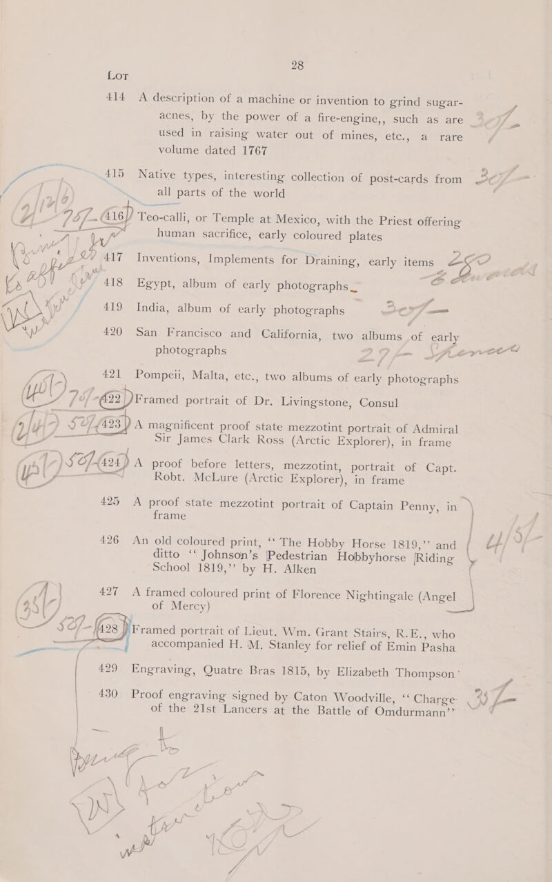 Lot 414 y* | : 2s 425 28 A description of a machine or invention to grind sugar- acnes, by the power of a fire-engine,, such as are / used in raising water out of mines; ett. “a erare volume dated 1767 oe 5 9 415 Native types, interesting collection of post-cards from 7 f } all parts of the world 7 a } bf. G6. Teo-calli, or Temple at Mexico, with the Priest offering mer ea human sacrifice, early coloured plates \ AX 4 | KY a, , ly | 7 ¢&amp;/ 417 Inventions, Implements for Draining, early items ae) 4 Vs Ke) im y 418 Egypt, album of early photographs _ —e or wy f/f 419 India, album of early photographs a ay 420 San Francisco and California, two albums of early e 1 7 ra - Pd photographs Zo fo wpe? ess AG) \ 421 Pompeii, Malta, etc., two albums of early photographs At) a Dear ae (YEU i, / 22 ) Framed portrait of Dr. Livingstone, Consul % pz DSO 423. A magnificent proof state mezzotint portrait of Admiral G /——-“— Sir James Clark Ross (Arctic Explorer), in frame Robt. McLure (Arctic Explorer), in frame i frame ditto ‘* Johnson’s Pedestrian Hobbyhorse |Riding \ School 1819,’? by H. Alken | A I 427 <A framed coloured print of Florence Nightingale (Angel | 9S {7 of Mercy) — —7 J {fox }'Framed portrait of Lieut. Wm. Grant Stairs, R.E., who | pe at accompanied H. M. Stanley for relief of Emin Pasha Sa cneetag of the 21st Lancers at the Battle of Omdurmann’’ .