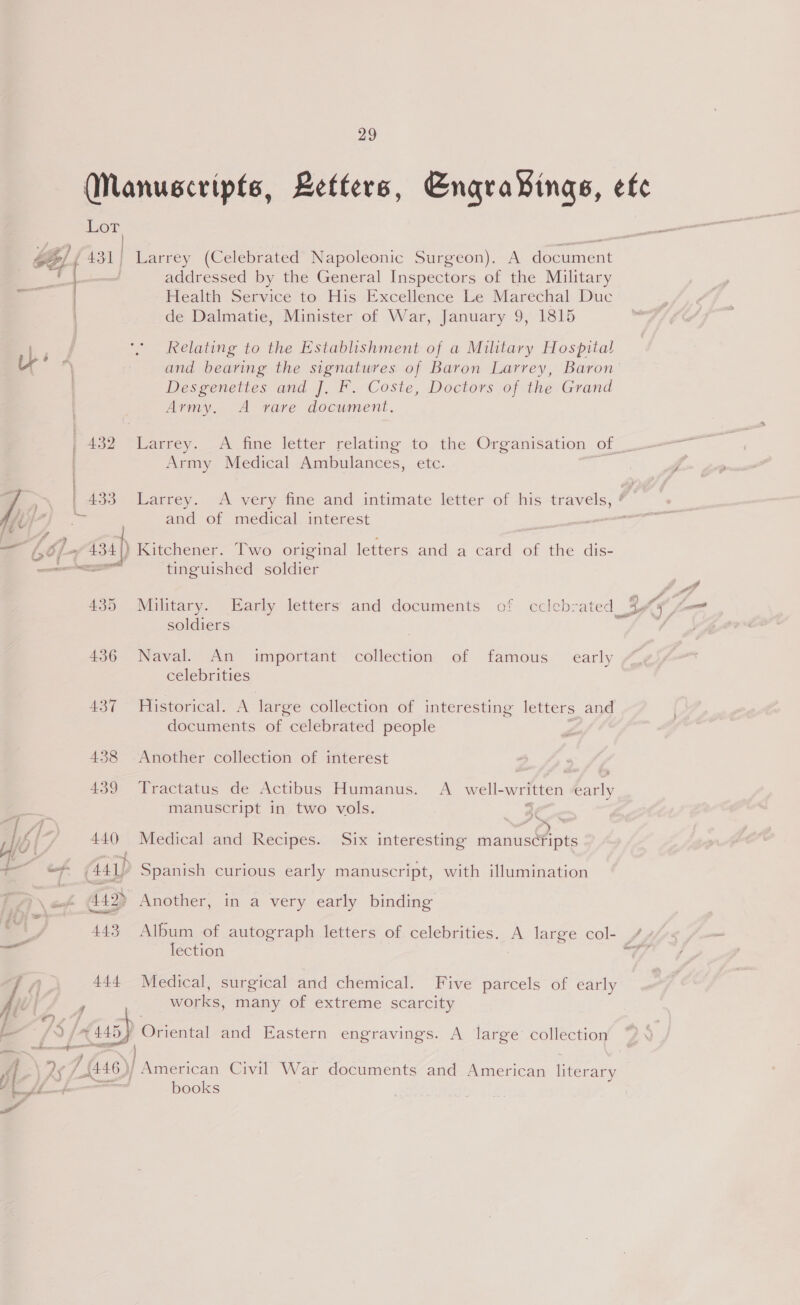 ©) a 29 Manuscripts, Letters, Engra¥ings, efe Lor addressed by the General Inspectors of the Military Health Service to His Excellence Le Marechal Duc de Dalmatie, Minister of War, January 9, 1815 Relating to the Establishment of a Military Hospital and bearing the signatures of Baron Larrey, Baron Desgenettes and ]. F. Coste, Doctors of the Grand Army. A rave document. 432 Larrey. A fine letter relating to the Organisation of_. Army Medical Ambulances, etc. and of medical interest ) Kitchener. Two original letters and mn Cara of the dis= tinguished soldier 9~ “4° c 1 &amp;) ZA 435 Military. Early letters and documents of cclebrated_ 4 soldiers | 436 Naval. An important collection of famous _ early celebrities 437 Historical. A large collection of interesting letters and documents of celebrated people 438 Another collection of interest 459 lreactatus de Actibus Humanus.’ A. well-wrftten early manuscript in two vols. y yg * 440 Medical and Recipes. Six interesting manuscfipts 442> Another, in a very early binding 443 Album of autograph letters of celebrities. A large col- vA lection 444 Medical, surgical and chemical. Five parcels of early works, many of extreme scarcity | fi 4 i é s| a. A books