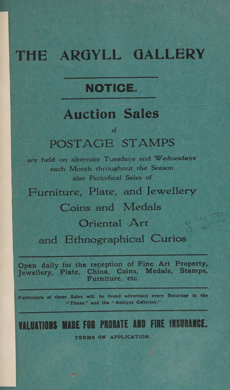   ‘THE ARGYLL GALLERY  _ NOTICE.  Auction Sales : eh ee _ POSTAGE STAMPS fete held on Alternate ‘Tuesdays and Wednesdays ~ each Month throughout the Season also Periodical Sales of | Burnicure, Plate, and Jewellery Coins and Medals Oriental Art» : | see Ethnographical Curios  ee daily for the reception of Fine Art Property, Jew enerys Plate, China, Coins, Medals, Stamps, Furniture, etc. |  3 Particulars of these Sales will be found advertised every Saturday in the “Times” and the “Antique Collector.”’  | VALUATIONS MADE FOR PROBATE AND FIRE INSURANCE. TERMS ON APPLICATION.