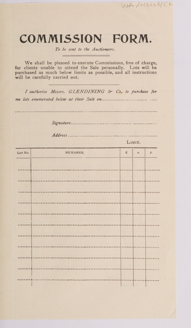 COMMISSION FORM. | To be sent to the Auctioneers.  We shall be pleased to execute Commissions, free of charge, for clients unable to attend the Sale personally. Lots wiil be purchased as much below limits as possible, and all instructions will be carefully carried out. I authorise Messrs. GLENDINING &amp; Co, to purchase for me lots enumerated below at thetr Sale on Coeoereeaoeseeeeser esse eee eooeste ~2Ooe Signature CoC CET HE SH HSOHOHOHE HE HSOSEHTHOHR HHH HSHEHHEHT OHHH. CHES HOHHHTHEHHHOKS OS Address Coe CHO A FC OSTHRHOHSEHAS HHH oe eee eresSeHSr2FB ee CHF SHEE HHT HHH DHHS OE  Lor No. REMARKS.  a | | BPOSSSHLO}Oee eee Tee HHHHSSHOHDHHSSSHSHSHSHSFSHSHHREHTHSFTSHHSSSHSHSHSHSHHHSEETEOHRH WHET HO HBHEEHHED TECH Sele ZeeeeEAD Pee eee ee ee ee ee Oe ee oe ee ee) CHSC SCHEP SH HT OE HOHHHSSSOXHHHEHHSHOHFTTHEHHOSHEOHHHSHSHHOTTSOEOHSHOHHIDEHROEECEHESTECES seeeeoens eoeeeeeee SPEHSHSHSHH SCHSCHOHHSSHHSSH SHH SSHSSEHSTSHHTHHSSHSSHHSEOHTHHSHSHHHTHHEHEHSHHTSHSHEHEHOHSPSCHES EH EIBGO ZEEE eaHS EGLO LE SCOHSSHSHHOHHESSSEHS SS SHHSSHSEHHHSSHEHHSSHEOHHTSHHHEFTSEHOHOHHHSFHSHSHKEHHOHHEHHSHSTHEHOTHS PTH SHHOR MOTHS ELE OHEO CHO EEEESD SOCHSHOHHHEHHE Se FEST FF HSHSSHHSHEHEHHHSHSHESHHSHHRHSHSTESOSCHSHSHSHSHSHHHTESTHEHHHSHHSHSHHE OHHH HleLe2 ee eed OOS EVE SOSSHSOSHOSHHHH SEES EHTEHHEHSEHTSEHHEHH FSH OHLHOSHHSHOHTTOESHOSHOHHETHE SOHO CESIEE2E0004 S00 Cee SCHSHCHSHOHEH SESH HTH EHH EHH HTHHOH OH EOHHHHHHOETOOHOHOHSHSHHHSEOHHHHHTHOHHO EHC CLE EE Decora e BOOST OTEGHe ree Se HH ee EeH a Oe eHHHSOT HOT H SOE ETESHTOS SS OTEOO TEES SOT EMSOELESEporeses 