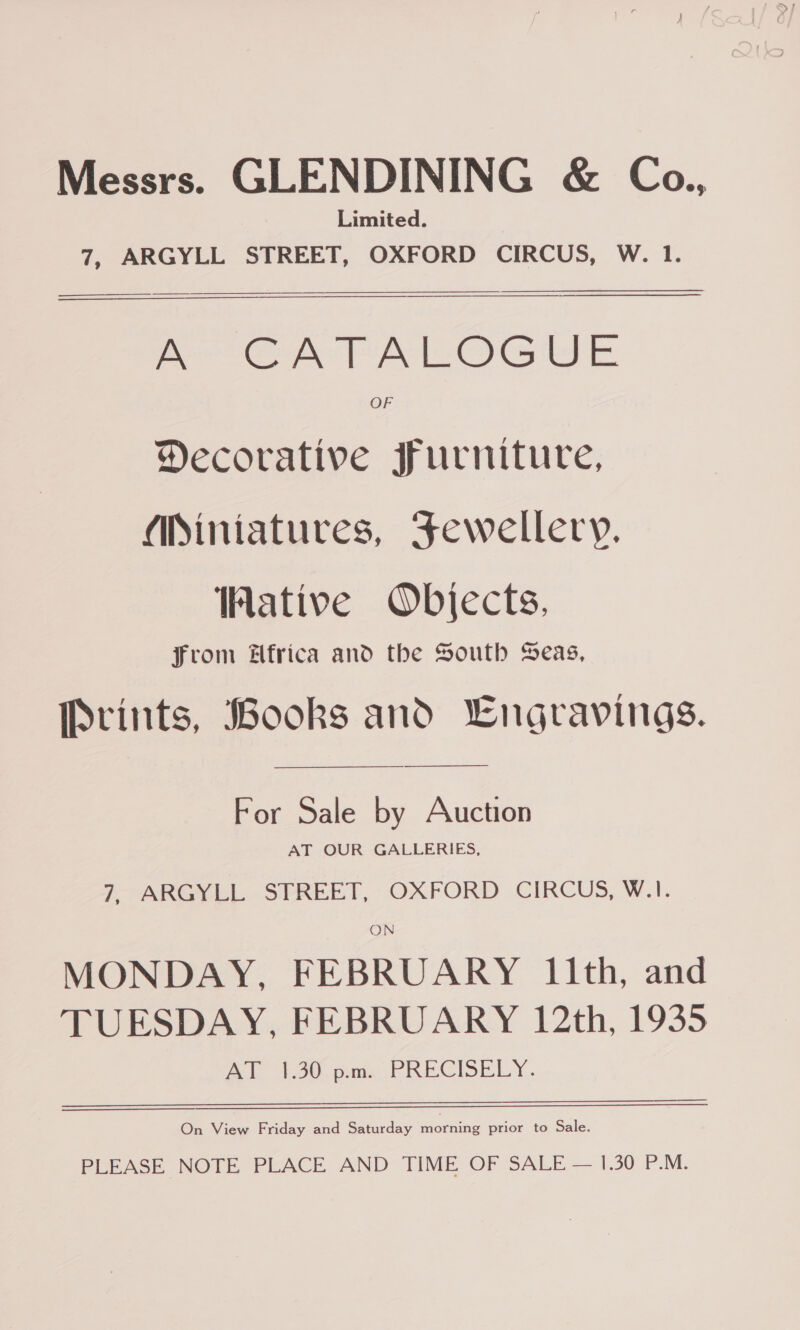 Messrs. GLENDINING &amp; Co., Limited. 7, ARGYLL STREET, OXFORD CIRCUS, W. 1.  —_—FEFTETEeOOOOeeeeeeeeee eee OG SE OF Decorative furniture, Miniatures, Fewellery. ative Objects. From Hfrica and the South Seas, Prints, Books and Lngravings. ————— For Sale by Auction AT OUR GALLERIES, 7 ARGYEL..SPREET, OXFORD CIRCUS, W.I. ON MONDAY, FEBRUARY 11th, and TUESDAY, FEBRUARY 12th, 1935 A baie PRECISELY, On View Friday and Saturday morning prior to Sale. PLEASE NOTE PLACE AND TIME OF SALE — 1.30 P.M.