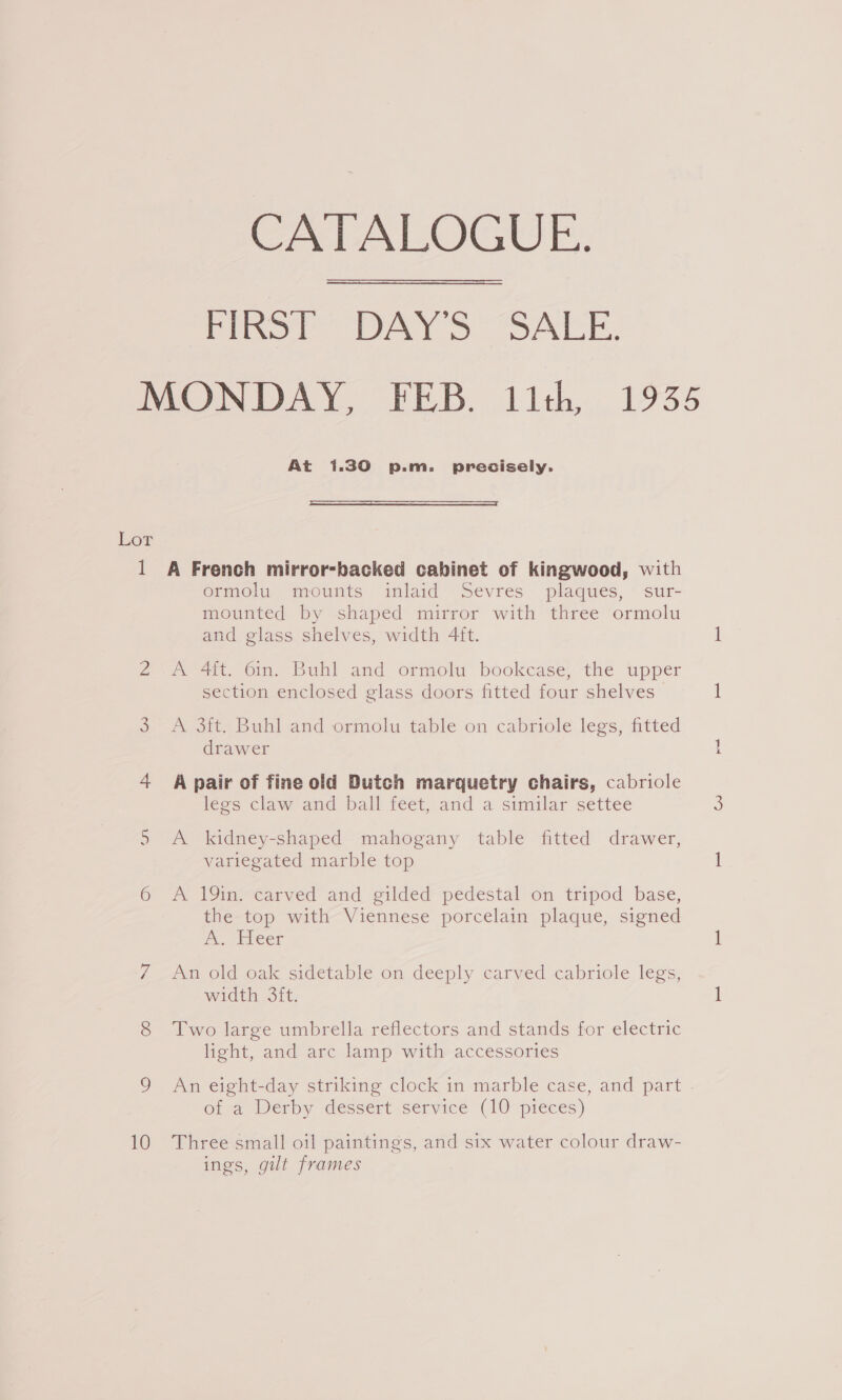 10 CATALOGUE. FIRST DAY'S SALE.  L756 At 1.30 p.m. precisely.  A French mirror-backed cabinet of kingwood, with ormolu mounts inlaid Sevres plaques, sur- mounted by shaped mirror with three ormolu and glass shelves, width 4ft. A 4ft. 6in. Buhl and ormolu bookcase, the upper section enclosed glass doors fitted four shelves Att. Buhl and -ormolu table on cabriole legs; fitted drawer A pair of fine old Dutch marquetry chairs, cabriole legs claw and ball feet, and a similar settee A kidney-shaped mahogany table fitted drawer, variegated marble top A 19in. carved and gilded pedestal on tripod base, the top with Viennese porcelain plaque, signed i. Eieer An old oak sidetable on deeply carved cabriole legs, width 3ft. Two large umbrella reflectors and stands for electric light, and arc lamp with accessories An eight-day striking clock in marble case, and part - ot @ Derby dessert service (10° pieces) Three small oil paintings, and six water colour draw- ings, gilt frames