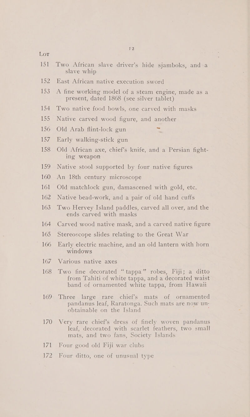 Bor ivee 2 iO 154 iS 156 peey/ 158 Log 160 161 162 163 164 165 166 167 168 169 170 al ie eZ, Two African slave driver’s hide sjamboks, and a slave whip East African native execution sword A fine working model of a steam engine, made as a present, dated 1868 (see silver tablet) Two native food bowls, one carved with masks Native carved wood figure, and another Old Arab flint-lock gun a Early walking-stick gun Old African axe, chief’s knife, and a Persian fight- ing weapon Native stool supported by four native figures An 18th century microscope Old matchlock gun, damascened with gold, etc. Native bead-work, and a pair of old hand cuffs Two Hervey Island paddles, carved all over, and the ends carved with masks Carved wood native mask, and a carved native figure Stereoscope slides relating to the Great War Early electric machine, and an old lantern with horn windows Various native axes Two fine decorated ~ tappa™ robes, Fiji; a ditto from Tahiti of white tappa, and a decorated waist band of ornamented white tappa, from Hawai Uhree-) larcewirare, ichier s amate for. sornamienied pandanus leaf, Raratonga. Such mats are now un- obtainable on the Island Very rare chief’s dress of finely woven pandanus leaf, decorated with scarlet feathers, two small mats, and two fans, Society Islands Four good old Fiji war clubs Four ditto, one of unusual type