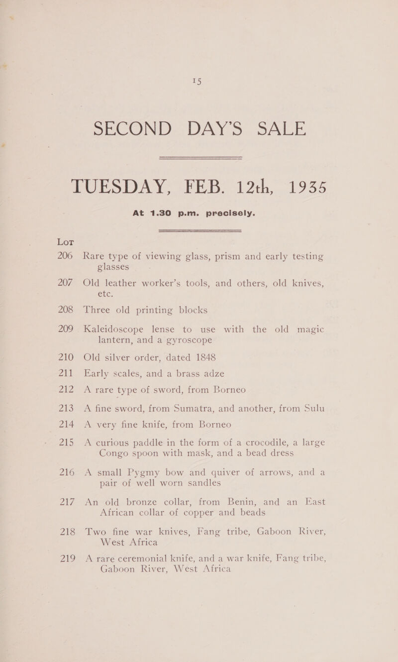 2S SECOND DAY’S SALE Lor 206 207 208 202 210 a Zi 213 214 ZAS 216 Zh 218 219 At 1.30 p.m. precisely. Rare type of viewing class, prism and early testing glasses Old leather worker’s tools, and others, old knives, ere. Three old printing blocks Kaleidoscope lense to use with the old magic lantern, and a gyroscope Old silver order, dated 1848 Barly scales, and a brass adze A rare type of sword, from Borneo A fine sword, from Sumatra, and another, from Sulu A very fine knife, from Borneo A curious paddle in the form of a crocodile, a large Congo spoon with mask, and a bead dress A. small Pygmy bow and quiver of arrows, and a pair of well worn sandles Uierod, bronze collar, “irom Benin» and. an East African collar of copper and beads Two fine war knives, Fang tribe, Gaboon River, West Africa A rare ceremonial knife, and a war knife, Fang tribe, Gaboon River, West Africa