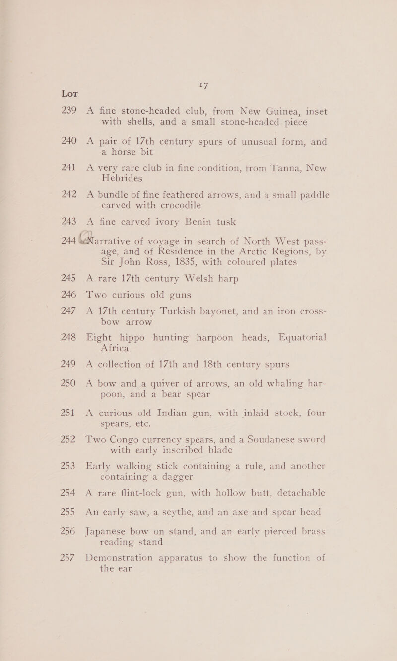 239 240 241 242 243 a7 A fine stone-headed club, from New Guinea, inset with shells, and a small stone-headed piece A pair of 17th century spurs of unusual form, and a horse bit A Very rare club in fine condition, from Tanna, New Hebrides A bundle of fine feathered arrows, and a small paddle carved with crocodile A fine carved ivory Benin tusk 245 246 247 248 249 Zo) Zot 252 Zo 254 255 256 257 age, and of Residence in the Arctic Regions, by Sir John Ross, 1835, with coloured plates A rare 17th century Welsh harp Two curious old guns A 17th century Turkish bayonet, and an iron cross- bow arrow Eight hippo hunting harpoon heads, Equatorial Africa A collection of 17th and 18th century spurs A bow and a quiver of arrows, an old whaling har- poon, and a bear spear A curious old Indian gun, with inlaid stock, four Spears, etc. Two Congo currency spears, and a Soudanese sword with early inscribed blade Early walking stick containing a rule, and another containing a dagger A rare flint-lock gun, with hollow butt, detachable An early saw, a scythe, and an axe and spear head Japanese bow on stand, and an early pierced brass reading stand Demonstration apparatus to show the function of the ear
