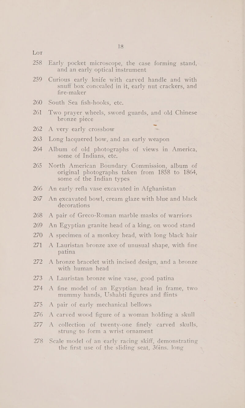 ole 258 18 Early pocket microscope, the case forming stand, and an early optical instrument Curious early knife with carved handle and with snuff box concealed in it, early nut crackers, and fire-maker South Sea fish-hooks, etc. Two prayer wheels, sword guards, and old Chinese bronze=piece A very early crossbow : Long lacquered bow, and an early weapon Album of old photographs of views in America, some of Indians, etc. North American Boundary Commission, album of original photographs taken from 1858 to 1864, some of the Indian types. An early refla vase excavated in Afghanistan An excavated bowl, cream glaze with blue and black decorations A pair of Greco-Roman marble masks of warriors An Egyptian granite head of a king, on wood stand A specimen of a monkey head, with long black hair A Lauristan bronze axe of unusual shape, with fine patina A bronze bracelet with incised design, and a bronze with human head A Lauristan bronze wine vase, good patina A fine model of an Egyptian head in frame, two mummy hands, Ushabti figures and flints A pair of early mechanical bellows A carved wood figure of a woman holding a skull A collection of twenty-one finely carved skulls, strung to form a wrist ornament Scale model of an early racing skiff, demonstrating the first use of the sliding seat, 36ins. long