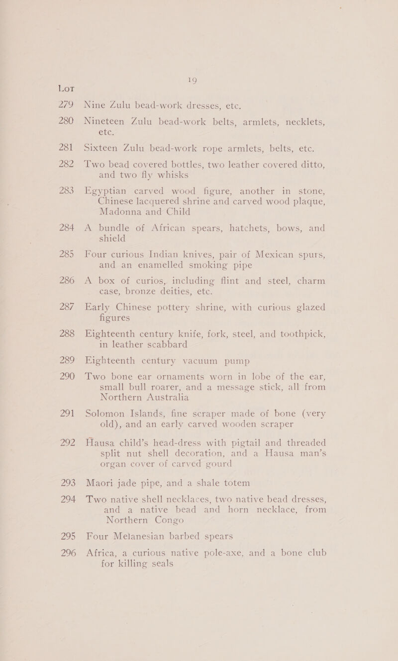 Zoi 292 220 294 295 296 rs Nine Zulu bead-work dresses, etc. Nineteen Zulu bead-work belts, armlets, necklets, UC. sixteen Zulu bead-work rope armlets, belts, etc. Two bead covered bottles, two leather covered ditto, and two fly whisks Egyptian carved wood figure, another in stone, Chinese lacquered shrine and carved wood plaque, Madonna and Child A bundle of African spears, hatchets, bows, and shield Four curious Indian knives, pair of Mexican spurs, and an enamelled smoking pipe a. box OL curios. includine flint and’ steel, charm case, bronze deities, etc, Barly Chinese pottery shrine, with curious glazed figures in leather scabbard Fighteenth century vacuum pump Iwo bone ear ornaments worn in lobe of the ear, small bull roarer, and a message stick, all from Northern Australia Solomon Islands, fine scraper made of bone (very old), and an early carved wooden scraper Hausa child’s head-dress with pigtail and threaded split mut sivell decoration, and a. Klausa, mans organ cover of carved gourd Maori jade pipe, and a shale totem Two native shell necklaces, two native bead dresses, and a natives bead amd horn mecklace; from Northern Congo Four Melanesian barbed spears Africa, a curious native pole-axe, and a bone club for killing seals