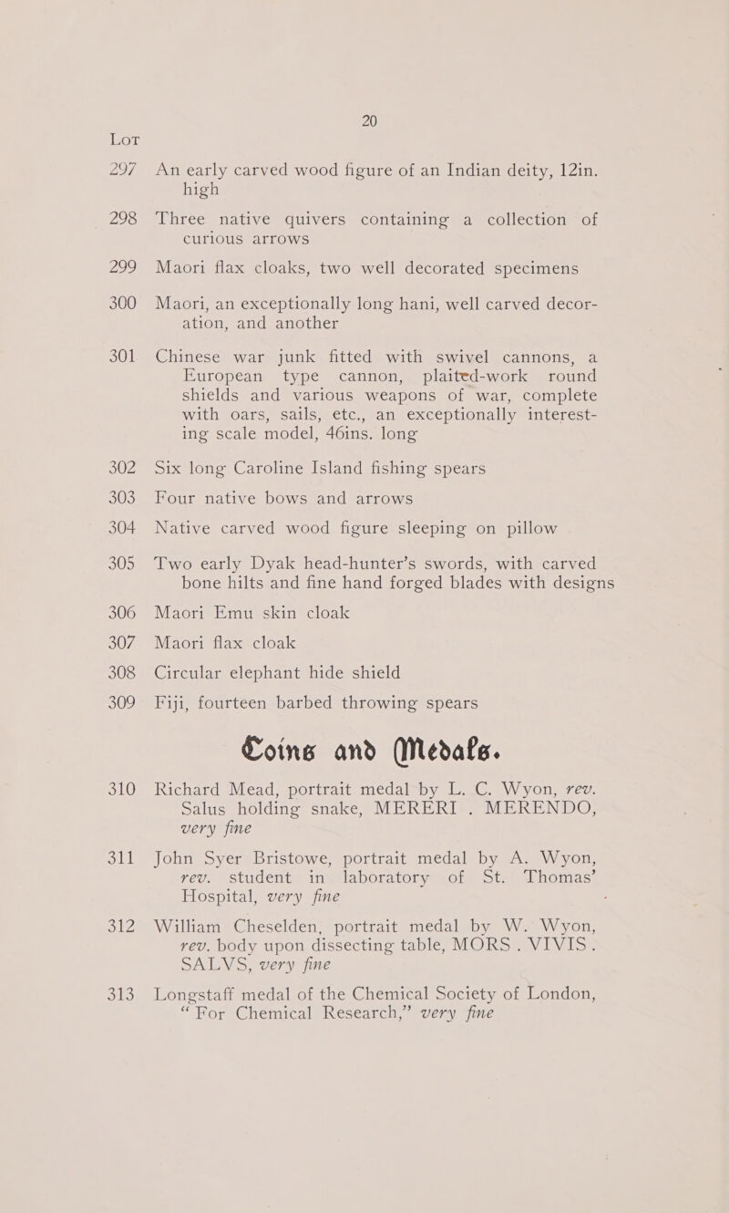 La7 298 ae) 300 301 302 303 304 305 306 307 308 309 310 oll oe 7 be) 20 An early carved wood figure of an Indian deity, 12in. high Three* native quivers containing “ay collection =a curlous arrows Maori flax cloaks, two well decorated specimens Maori, an exceptionally long hani, well carved decor- ation, and another Chinese war junk fitted with swivel cannons, a European type cannon, plaited-work round shields and various weapons of war, complete with oars, sails, etc., an exceptionally interest- ing scale model, 46ins. long Six long Caroline Island fishing spears Four native bows and arrows Native carved wood figure sleeping on pillow Two early Dyak head-hunter’s swords, with carved bone hilts and fine hand forged blades with designs Maori Emu skin cloak Maori flax cloak Circular elephant hide shield Fiji, fourteen barbed throwing spears Coins and Medals. Richard Mead, portrait medal by L. C. Wyon, rev. salus holding snake, MERERI . MERENDO, very fine John Syer Bristowe, portrait medal by A. Wyon, yev.. student) insilabporatormy sore Sta el homas: Hospital, very fine William Cheselden, portrait medal by W. Wyon, rev. body upon dissecting table, MORS. VIVIS. SALVS, very fine Longstaff medal of the Chemical Society of London, “Bor Chemical Research, every jie