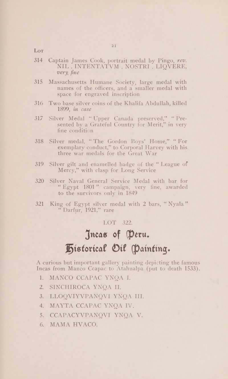 Lot 314 Captain James Cook, portrait medal by Pingo, rev. NOE Ney Mo NOSE. ELOV ER B: very. fine 315 Massachusetts Humane Society, large medal with names of the officers, and a smaller medal with space for engraved inscription 316 Two base silver coins of the Khalifa Abdullah, killed 1899, im case o/s Siscer Medal “Upper Canada: preserved,” “ Pre- sented bya Grate! Country tor Merit,” im very fine condition els soilyer medal “The Gordom Boys’ rome,” “for exemplary conduct,” to Corporal Harvey with his three war medals for the Great War 319 Silver gilt and efamelled badge of the “ League of Mercy,” with clasp tom ons Service 320 (Silver Naval General) Service Medal with bar. for “Egypt “£801” campaign, very fine, awarded to the survivors only in 1849 321 King of Egypt silver medal with 2 bars, “ Nyala” S Darian, AUZe rare Or 322. Incas of Peru. Historical Oil Daintina. A curious but important gallery painting depicting the famous Imeas from Manco Ccapac to Atahualpa (put to death 1533). el we NC OCCCAPACCYNOA I: SeTCE ROCA. YNOAy Ls, PAPOOW AY Vr AN® V Daw NOAA, 1 LI: VAY CAS CCAPAC YNOATY. COAPACYVPANOVI YNOA’ VY. MAMA HVACO, Grn ho tae
