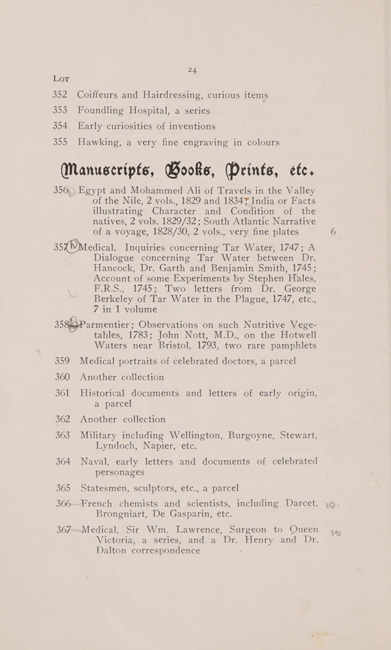 LoT 352 Coiffeurs and Hairdressing, curious items 353 Foundling Hospital, a series 354 Early curiosities of inventions 355 Hawking, a very fine engraving in colours Manuscripts, Books, Drints, etc. 356. Egypt and Mohammed Ali of Travels in the Valley of the Nile, 2 vols., 1829 and 18347 India or Facts illustrating Character and Condition of the natives, 2 vols. 1829/32; South Atlantic Narrative of a voyage, 1828/30, 2 vols., very fine plates 354 Medical. Inquiries concerning Tar Water, 1747; A Dialogue concerning Tar Water between Dr. Hancock, Dr. Garth and Benjamin Smith, 1745; Account of some Experiments by Stephen Hales, F.R.S., 1745; Two letters from Dr George Berkeleygot War W ategim the Placie s1/4/ecic, 7 in 1 volume 3584Parmentier ; Observations on such Nutritive Vege- F tables, 1783; John Nott, M.D., on the Hotwell Waters near Bristol, 1793, two rare pamphlets 359 Medical portraits of celebrated doctors, a parcel 360 Another collection 361 Historical documents and letters of early origin, aeparcel 362 Another collection 363 Military including Wellington, Burgoyne, Stewart, Lyndoch, Napier, etc. 364 Naval, early letters and documents of celebrated personages SGo&gt; wotatesinen, sculptors etc. ea ipatcel 366--French chemists and scientists, including Darcet, Brongniart, De Gasparin, etc. 367—Medical, Sir Wm. Lawrence, Surgeon to Queen WV IGhOLionivde SEhlGS. atid geen ek EL CTid yates ieee Dalton correspondence