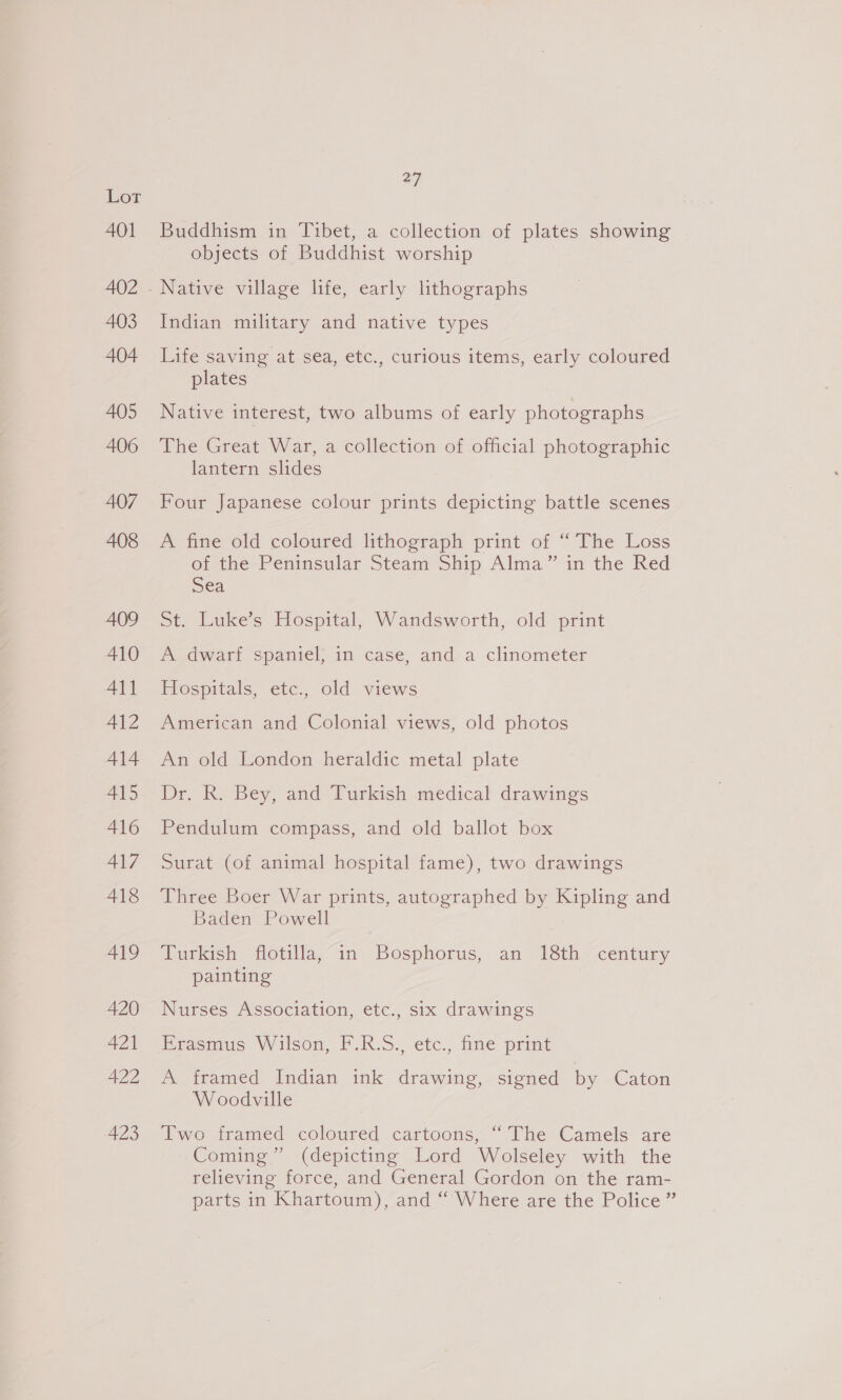 AQ1 402 403 404 405 406 407 408 409 410 411 A412 414 415 416 417 418 419 420 421 422 423 27 Buddhism in Tibet, a collection of plates showing objects of Buddhist worship Indian military and native types Life saving at sea, etc., curious items, early coloured plates Native interest, two albums of early photographs The Great War, a collection of official photographic lantern slides Four Japanese colour prints depicting battle scenes A fine old coloured lithograph print of “The Loss of the Peninsular Steam Ship Alma” in the Red Sea St. Luke’s Hospital, Wandsworth, old print A Ldwart spaniel) in case, and a. clinometer Hospitals, etc., old views American and Colonial views, old photos An old London heraldic metal plate Dr. R. Bey, and Turkish medical drawings Pendulum compass, and old ballot box Surat (of animal hospital fame), two drawings Three Boer War prints, autographed by Kipling and Baden Powell Turkish flotilla, in Bosphorus, an 18th century painting Nurses Association, etc., six drawings Erasmus Wilson, F.R.S., etc., fine print A framed Indian ink drawing, signed by Caton Woodville Two framed coloured cartoons, “The Camels are Coming” (depicting Lord Wolseley with the relieving force, and General Gordon on the ram- parts in Khartoum), and “ Where are the Police ”