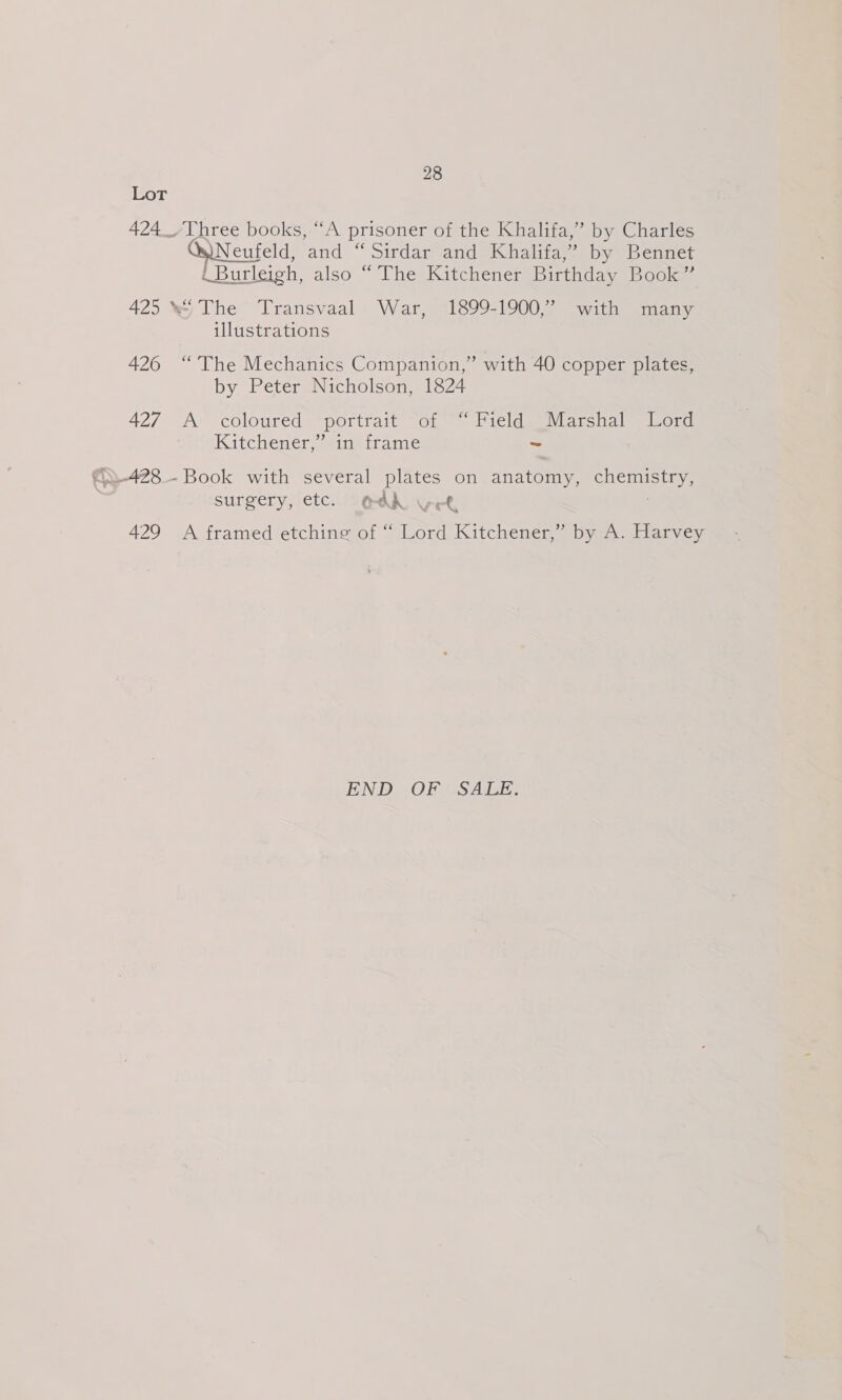 Lot 424 _~/Three books,-“A prisoner of the Khalifa,” by Charles QuNeufeld, and “Sirdar and Khalifa,” by Bennet (Burleigh, also “ The Kitchener Birthday Book” 425 * The Transvaal War, 1899-1900,” with many illustrations 426 “The Mechanics Companion,” with 40 copper plates, by Peter Nicholson, 1824 427 A coloured portrait of “Field Marshal Lord Kitchener,’ sin- frame ~ surgery, etc. O4K vet 429 A framed etching of “ Lord Kitchener,” by A. Harvey END OF SALE.