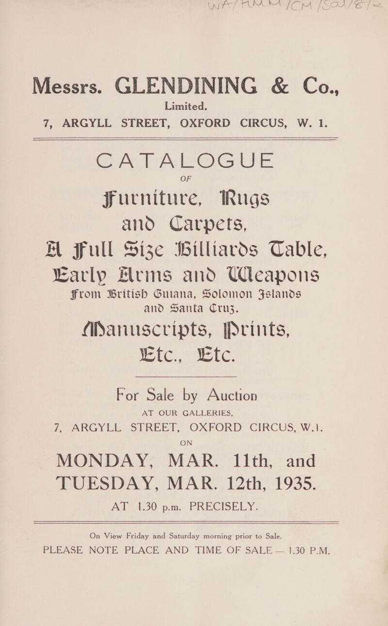 Messrs. GLENDINING &amp; Ca., Limited. 7, ARGYLL STREET, OXFORD CIRCUS, W. 1.   SrTAvOGuUE furniture, Rugs and Carpets, WM full Size Billiards Cable, early Alrms and Uleapons from British Guiana, Solomon Fslands and Santa Cruz. APanuscripts, Prints, IE Te. EEC,  For Sale by Auction AT OUR GALLERIES, (Gy i SPREE TT, OXFORD CIKCUS.-W.k. ON MONDAY, MAR. 11th, and TUESDAY, MAR. 12th, 1935. AT 1.30 pm. PRECISELY. On View Friday and Saturday morning prior to Sale. Perce NOTE PLACE AND TIME OF SALE — 1:30 P.M;