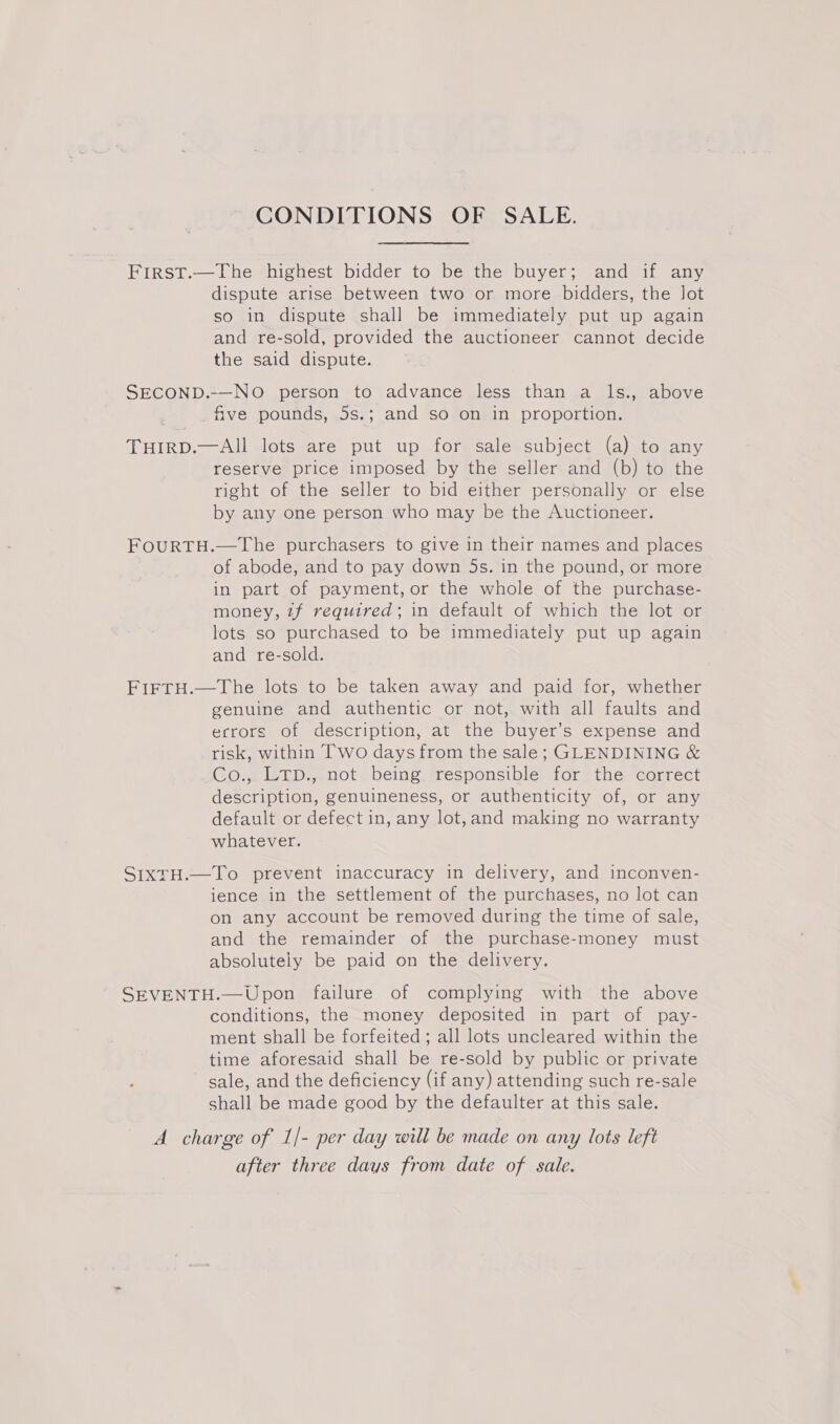 CONDITIONS OF SALE. First.—The highest bidder to be the buyer; and if any dispute arise between two or more bidders, the Jot so in dispute shall be immediately put up again and re-sold, provided the auctioneer cannot decide the said dispute. SECOND.-—NO person to advance less than a ls., above five pounds, 5s.; and so on in proportion. THIRD.—AIl lots are put up for sale subject (a) to any reserve price imposed by the seller and (b) to the right of the seller to bid either personally or else by any one person who may be the Auctioneer. FOURTH.—The purchasers to give in their names and places of abode, and to pay down 5s. in the pound, or more in part of payment, or the whole of the purchase- money, if required; in default of which the lot or lots so purchased to be immediately put up again and re-sold. FIFTH.—The lots to be taken away and paid for, whether genuine and authentic or not, with all faults and errors of description, at the buyer’s expense and risk, within Two days from the sale; GLENDINING &amp; Co., LTD., not being responsible for the correct description, genuineness, or authenticity of, or any default or defect in, any lot,and making no warranty whatever. SIXTH.—To prevent inaccuracy in delivery, and inconven- ience in the settlement of the purchases, no lot can on any account be removed during the time of sale, and the remainder of the purchase-money must absolutely be paid on the delivery. SEVENTH.—Upon failure of complying with the above conditions, the money deposited in part of pay- ment shall be forfeited ; all lots uncleared within the time aforesaid shall be re-sold by public or private sale, and the deficiency (if any) attending such re-sale shall be made good by the defaulter at this sale. A charge of 1/- per day will be made on any lots left after three days from date of sale.