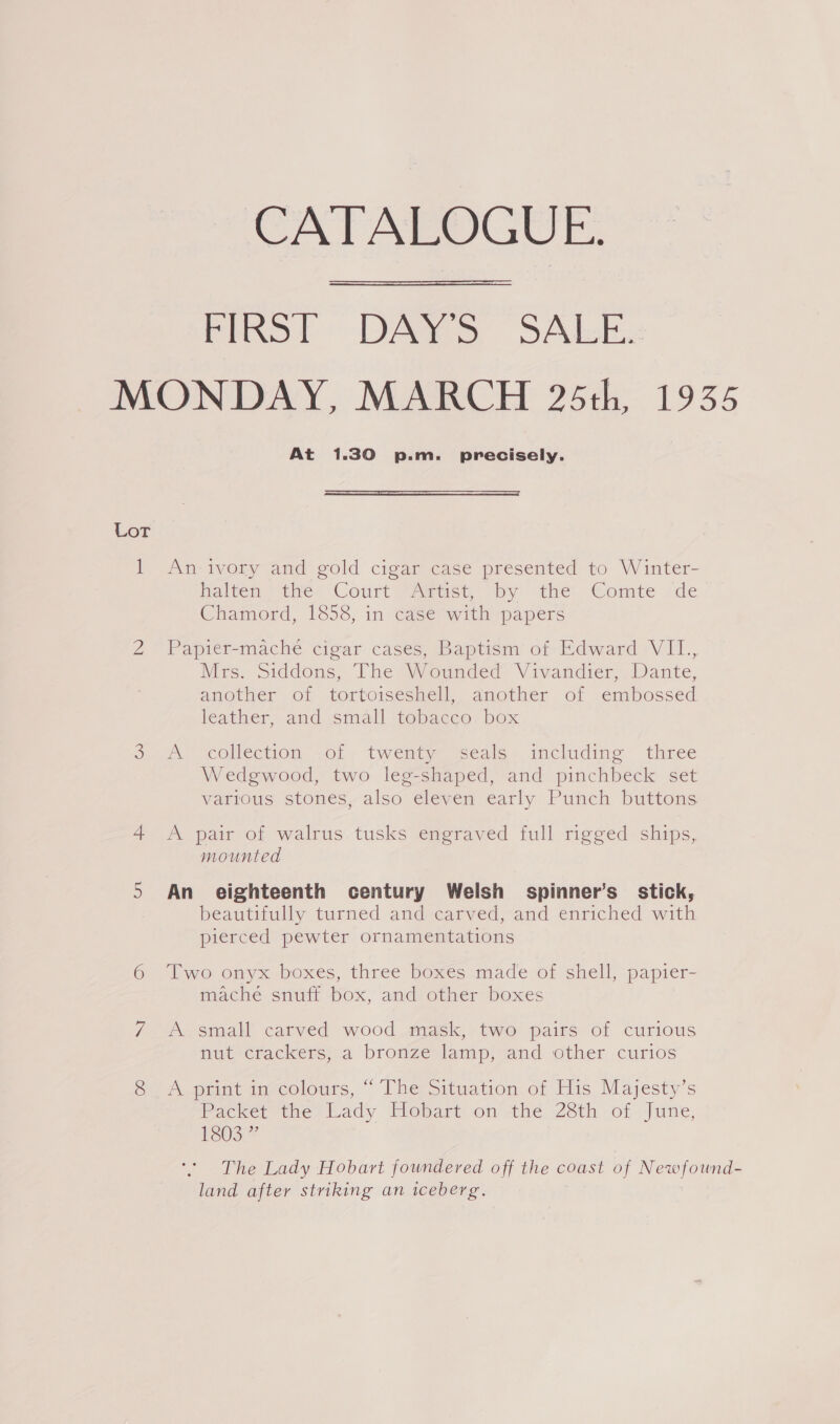 CATALOGUE.  FERS? DAMS SAlekx MONDAY, MARCH 25th, 1935 At 1.30 p.m. precisely.  Lor | An ivory and gold cigar case presented to Winter- halten ) the: Court Amtise by the Comte de Chamord, 1858, in case with papers 2 Papier-macheé cigar cases, Baptism’ of Edward VII., Mrs. Siddons, The Wounded Vivandier, Dante, another of tortoiseshell, another of embossed leather, and small -tobacco. box oo, collection ,ol- twenty seale-. including three Wedgwood, two leg-shaped, and pinchbeck set various stones, also eleven early Punch buttons 4 <A pair of walrus tusks engraved full rigged ships, mounted 5 An eighteenth century Welsh spinner’s_ stick, beautifully turned and carved, and enriched with pierced pewter ornamentations 6 Two onyx boxes, three boxes made of shell, papier- mache snuff box, and other boxes 7 A small carved wood mask, two pairs of curious nut crackers, a bronze lamp}; and other curios SA pomt mocolours, “The Situation of His Majesty's Packer tie) Lady. Hebart son’ the 28th of Jie, FSO.” The Lady Hobart foundered off the coast of Newfound- land after striking an iceberg.
