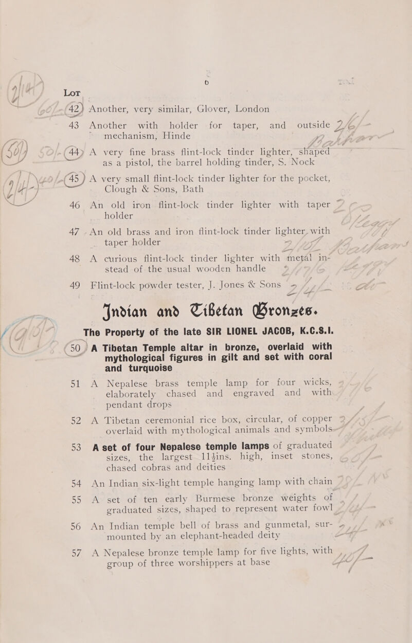42) Another, very similar, Glover, London 43 Another with holder for taper, and SE DA mechanism, Hinde 4 @ A very fine brass flint-lock tinder lighter, HE as a pistol, the barrel holding tinder, S. Nock 45) - A very small flint-lock tinder lighter for the pocket, Clough &amp; Sons, Bath 46 An old iron flint-lock tinder lighter with taper ~ holder 47 -An old brass and iron flint-lock tinder Gea with taper holder 48 A curious flint-lock tinder lighter pea 6 ine stead of the usual wooden handle 49 Flint-lock powder tester, J. Jones &amp; Sons = o~/ FF Indian and Tibetan GBronzes. The Property of the late SIR LIONEL JACOB, K.C.S.I. (50) A Tibetan Temple altar in bronze, overlaid with mythological figures in gilt and set with coral and turquoise 51 A Nepalese brass temple lamp for four wicks, elaborately chased and engraved and with pendant drops 52 A Tibetan ceremonial rice box, circular, of copper overlaid with mythological animals and symbols 53 A set of four Nepalese temple lamps of graduated sizes, the largest—lldins. high, inset stones, chased cobras and deities 54. An Indian six-light temple hanging lamp with chain 55 A set of ten early Burmese bronze weights of graduated sizes, shaped to represent water fowl 56 An Indian temple bell of brass and gunmetal, sur- 7 mounted by an elephant-headed deity : 57. A Nepalese bronze temple lamp for five lights, with group of three worshippers at base