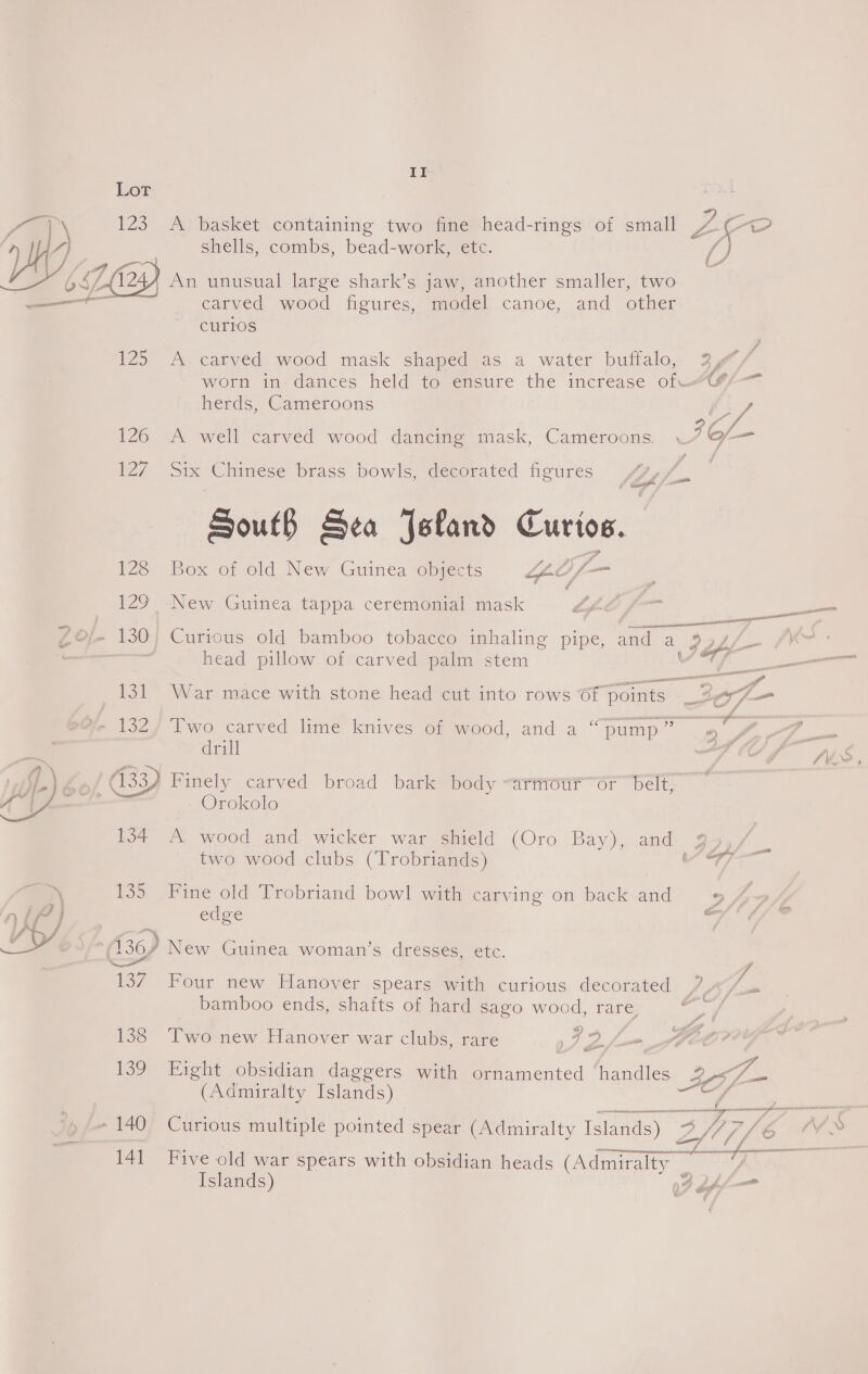 i meal   II LoT 123 A basket containing two fine head-rings of small 7 ee shells, combs, bead-work, ete. 1244 An unusual large shark’s jaw, another smaller, two carved wood figures, model canoe, and other curios 125 A carved wood mask shaped as a water buffalo, 3/%/ worn in dances held to ensure the increase of? herds, Cameroons ) Ly 126 A well carved wood dancing mask, Cameroons. 7 of— 127 Six Chinese brass bowls, decorated figures « 2 South Sea Jeland Curios. 128 Box of old New Guinea objects GO — r 129 -New Guinea tappa ceremenial mask  head pillow of carved palm stem af 131 War mace with stone head cut into rows GT points: Jof- %e 132/ Two carved lime knives of wood, and a “pump” gee’. | drill wi (33) Finely carved broad bark body -armotr or belt, Orokolo 134 A wood and wicker war shield (Oro Bay), and go», a. two wood clubs (Trobriands) cies ls 3 135 Fine old Trobriand bowl with carving on back and 7, edge a (367 New Guinea. woman’s dresses, etc. ~ ‘L 137 Four new Hanover spears with curious decorated 7, 4°/ bamboo ends, shafts of hard sago wood, rare, 3 138 Two new Hanover war clubs, rare ae pee _ G 139 Eight obsidian daggers with Me acnied iano (Admiralty Islands)  141 Five old war spears with obsidian heads (Admiralty Islands) Uff eR
