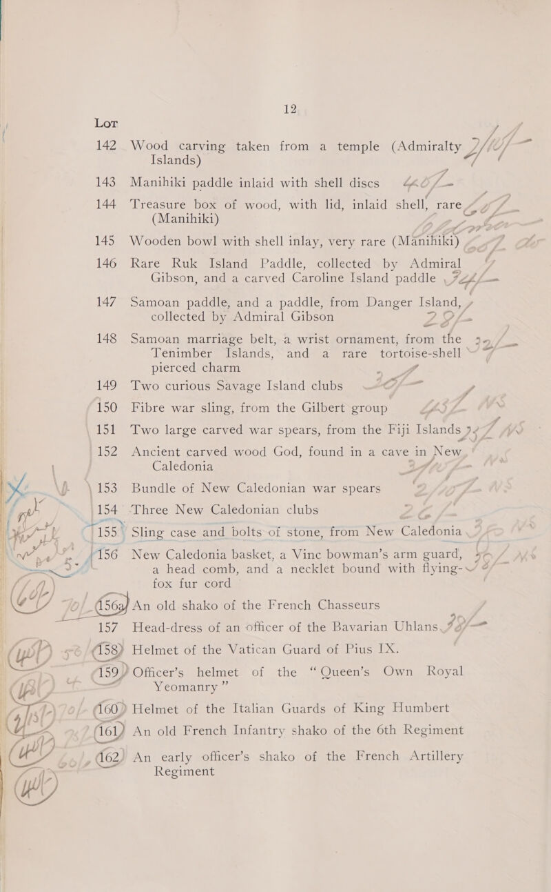 Lor y 142 Wood carving taken from a temple (Admiralty | Wi, Me) Islands) 143 Manihiki paddle inlaid with shell discs 440 /— 144 ‘Treasure box of wood, with lid, inlaid shell, fare #, (Manihiki) ee a DF Z 145 Wooden bowl with shell inlay, very rare (Manihiki) . 146 Rare Ruk Island Paddle, collected by Admiral Gibson, and a carved Caroline Island paddle 4 = ( 147 Samoan paddle, and a paddle, from Danger Mages collected by Admiral Gibson &gt; —_ &amp; 148 Samoan marriage belt, a wrist ornament, from the &gt; Tenimber Islands, and a rare tortoise-shell “ “7 pierced charm : y 149 Two curious Savage Island clubs / 150 Fibre war sling, from the Gilbert group LS. : 151 Two large carved war spears, from the Fiji Islands Js 7 152 Ancient carved wood God, found in a cave in New Caledonia Lyd ). \ 153 Bundle of New Caledonian war spears | ‘gh 154 -Three New Caledonian clubs Z i wT 715534 Sling case and bolts of stone, from New Caledonia J 1A JZ rae NW 4/ ~~ § 196 New Caledonia basket, a Vinc bowman’s arm guard, 4¢ pan DAS a head comb, and a necklet bound with flying-~ ¢ fox fur cord H (56; An old. shako of the French Chasseurs 157 Head-dress of an officer of the Bavarian Uhlans, py (158) Helmet of the Vatican Guard of Pius IX. 159) Officer’s helmet of the “Queen’s Own Royal   Yeomanry ” Aa GP 160) Helmet of the Italian Guards of King Humbert Yor (sy An old French Infantry shako of the 6th Regiment (Cs%e | , (62 An early officer’s shako of the French Artillery Regiment j 1) Wy