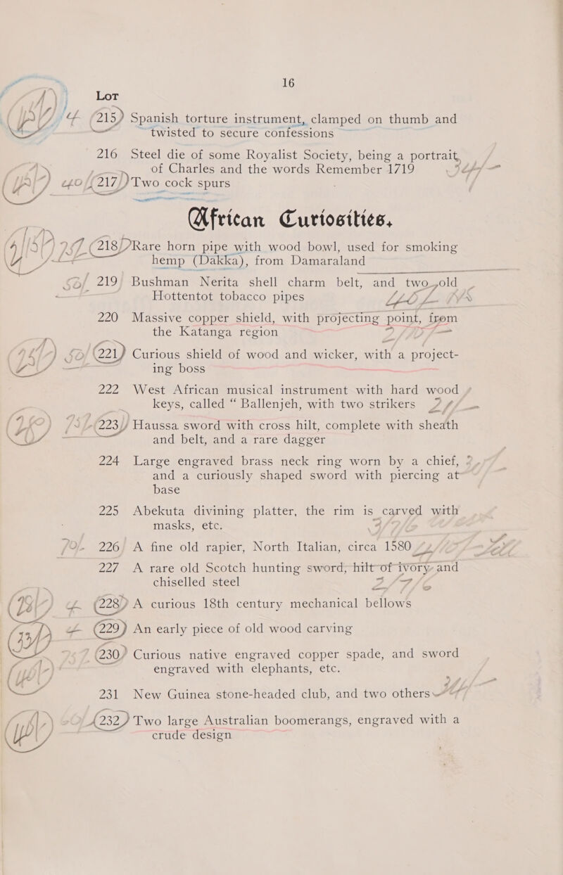 j —_—_—— ———— 16 Lot 215) Spanish torture instrument, clamped on thumb and 2 “twisted to secure confessions 216 Steel die of some Royalist Society, being a portrait, of Charles and the words Remember 1719 : {217 DTwo | cock spurs basen teat African Curtosities, hemp (Dakka), from Damaraland Hottentot toba e £2 A cco pipes LAO £-- 220 Massive copper shield, with projecting point, izom the Katanga region 221) Curious shield of wood and wicker, vl a project- ing boss 222 West African musical instrument with hard wood keys, called “ Ballenjeh, with two strikers 7 / and belt, and a rare dagger 224 Large engraved brass neck ring worn by a chief, and a curiously shaped sword with piercing at base 225 Abekuta divining platter, the rim is carved with masks, etc. 226, A fine old rapier, North Italian, circa 1580 “y 227 A rare old Scotch hunting sword};-hiit “ot NEES and chiselled steel Pika ie 228)) A curious 18th century mechanical bellows ee. An early piece of old wood carving 230) Curious native engraved copper spade, and sword engraved with elephants, etc. 231 New Guinea stone-headed club, and two others: Ley £232) Two large Australian boomerangs, engraved with a crude design