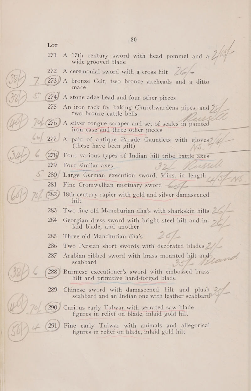 Lot wide grooved blade 272 &lt;A ceremonial sword with a cross hilt te &lt; mA (273) A bronze Celt, two bronze axeheads and a ditto - mace (274 A stone adze head and four other pieces 275 An iron rack for baking Churchwardens pipes, and 77 two bronze cattle bells GAA /of &gt;f-(276) A silver tongue scraper and set of scales in painted iron case and three other pieces + 277) A pair of antique Parade Gauntlets with Sen es 7 , (these have been gilt) 078 Four various types of Indian hill tribe battle axes 279 Four’ similarsaxes v. 280/ Large German execution sword, sins, in length , 281 Fine Cromwellian mortuary sword : i , 282) ae bla rapier with gold and silver damascened 1 laid blade, and another . 285 Three old Manchurian dha’s ye - 286 Two Persian short swords with decorated blades 4 - 287 Arabian ribbed sword with brass mounted hilt and scabbard (288 ) Burmese executioner’s sword with anipateed brass ere Hii ancteriminee fandsoreed’ blade 289 Chinese sword with damascened hilt and plush scabbard and an Indian one with leather scabbard (290) Curious early Tulwar with serrated saw blade Ba figures in relief on blade, inlaid gold hilt 291) Fine early Tulwar with animals and allegorical figures in relief on blade, inlaid gold hilt a