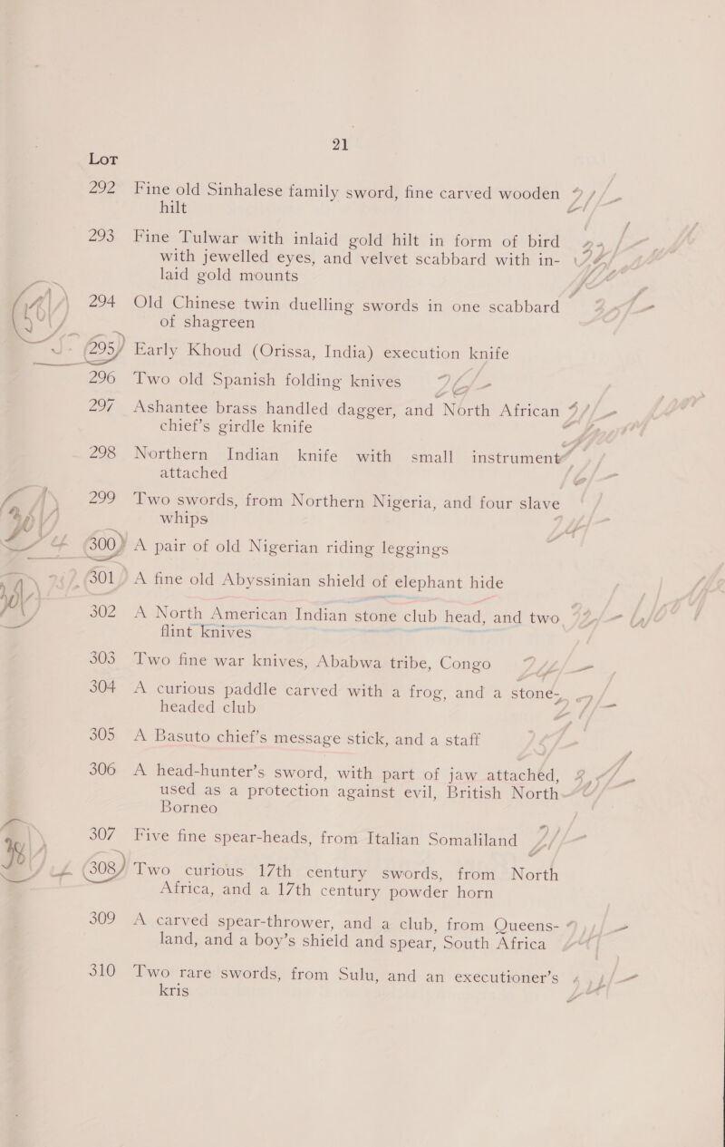 292 Fine old Sinhalese family sword, fine carved wooden TS fun hilt — 293 Fine Tulwar with inlaid gold hilt in form of bird with jewelled eyes, and velvet scabbard with in- laid gold mounts &amp; #) Set of shagreen Early Khoud (Orissa, India) execution knife 296 Two old Spanish folding knives 7G/- 297 Ashantee brass handled dagger, and North African 9//- chief’s girdle knife  298 Northern Indian knife with small instrument’ d | attached | f. A 299 ‘Two swords, from Northern Nigeria, and four slave 4 hi | /) whips ie fF oe, 8 eee ee — &amp; SOO) A pair of old Nigerian riding leggings 1 4 , 44, (301) A fine old Abyssinian shield of elephant hide / ( 302 A North American Indian stone club head, and two ©’ ; flint knives ~ ; i 305 Two fine war knives, Ababwa tribe, Congo Aro 304 A curious paddle carved with a frog, and a stone-, | headed club 1 305 A Basuto chief’s message stick, and a staff 306 A head-hunter’s sword, with part of jaw attached, y' used as a protection against evil, British North Borneo a 307 Five fine spear-heads, from Italian Somaliland ) Bs (A (308/ Two curious 17th century swords, from North zz Africa, and a 17th century powder horn 309 A carved spear-thrower, and a club, from Queens- “ land, and a boy’s shield and spear, &gt;outh, Africa 310 Two rare swords, from Sulu, and an executioner’s kris