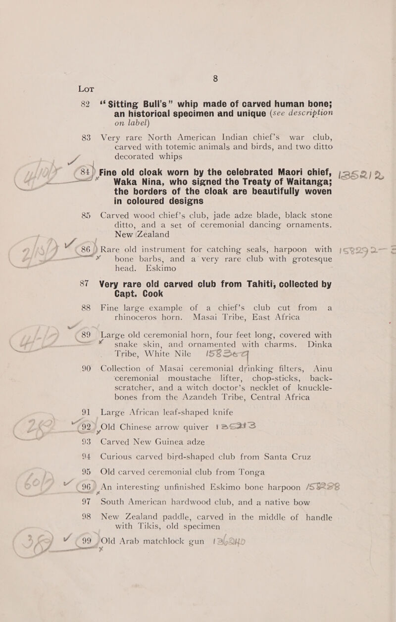 82 83 “Rh, 8&amp;5 “89 JU) ‘Sitting Bull’s” whip made of carved human bone; an historical specimen and unique (see description on label) Very rare North American Indian chief’s war club, carved with totemic animals and birds, and two ditto decorated whips Fine old cloak worn by the celebrated Maori chief, Waka Nina, who signed the Treaty of Waitanga: the borders of the cloak are beautifully woven in coloured designs Carved wood chief’s club, jade adze blade, black stone ditto, and a set of ceremonial dancing ornaments. New (Zealand bone barbs, and a very rare club with grotesque head. Eskimo Very rare old carved club from Tahiti, collected by Capt. Cook Fine jarcesexamples ote a ochier S o&lt;cluD\ Cree tronta® a rhinoceros horn. Masai Tribe, East Africa Large old ceremonial horn, four feet long, covered with snake skin, and ornamented with charms. Dinka Tribe, White Nile /582eq Collection of Masai ceremonial drinking filters, Ainu ‘ceremonial moustache lifter, chop-sticks, back- scratcher, and a witch doctor’s necklet of knuckle- bones from the Azandeh Tribe, Central Africa Large African leaf-shaped knife Carved New Guinea adze Curious carved bird-shaped club from Santa Cruz Old carved ceremonial club from Tonga South American hardwood club, and a native bow New Zealand paddle, carved in the middle of handle with Tikis, old specimen Old Arab matchlock gun (a QK0
