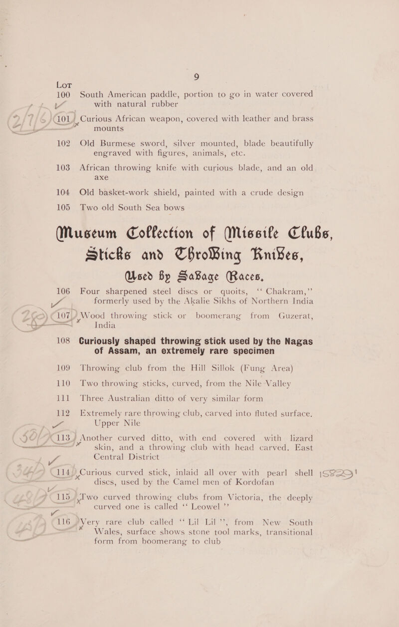 Lot 100 South American paddle, portion to go in water covered L~ with natural rubber ‘101 _, Curious African weapon, covered with leather and brass ead mounts 102. Old Burmese sword, silver mounted, blade beautifully engraved with figures, animals, etc. 103 African throwing knife with curious blade, and an old axe 104 Old basket-work shield, painted with a crude design 105 Two old South Sea bows Sticke and ThroWing Knives, Used By SaBage Races, 106 Four sharpened steel discs or quoits, ‘‘ Chakram,’’ formerly used by the Akalie Sikhs of Northern India i y y 107 Wood throwing stick or boomerang from Guzerat, 108 Curiously shaped throwing stick used by the Nagas of Assam, an extremely rare specimen 109 Throwing club from the Hill Sillok (Fung Area) 110 ‘Two throwing sticks, curved, from the Nile Valley lll Three Australian ditto of very similar form 112. Extremely rare throwing club, carved into fluted surface. oe Upper Nile skin, and a throwing club with head carved. East Ps Central District 114) Curious curved stick, inlaid all over with pearl shell discs, used by the Camel men of Kordofan 115, /lwo curved throwing clubs from Victoria, the deeply : curved one is called ‘* Leowels” iE lOemey ery rare club’ cailed’* Lili lal}? trom “New South Wales, surface shows stone tool marks, transitional form from boomerang to club