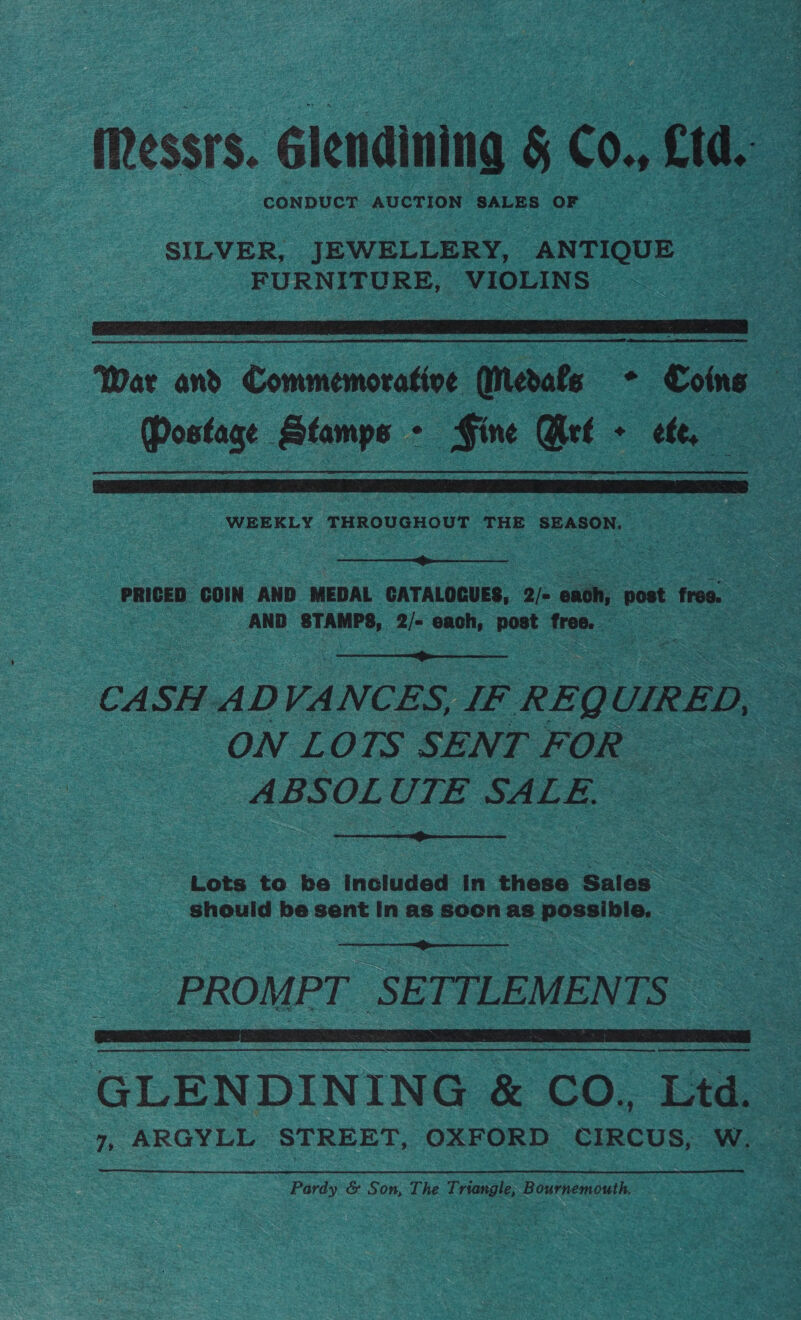 (Ressrs. Glendining &amp; CO., wee: : CONDUCT AUCTION SALES OF SILVER, JEWELLERY, ANTIQUE FURNITURE, VIOLINS   War and Commemorative Qiedale + Coins Mostage Stamps - Fine Bet - ef,  WEEKLY THROUGHOUT THE SEASON.  PRICED COIN AND MEDAL CATALOGUES, 2/- each, post free. AND STAMPS, 2/- each, post free.  CASH ADVANCES, IF REQ UIRED, — ON LOTS SENT FOR ABSOLUTE SALE, —  Lets to be included In these Sales _ Should be sent In as socen as possible.  PROMPT SETTLEMENTS  cee Te ee -GLENDINING &amp; CO., Ltd. 7, ARGYLL STREET, OXFORD CIRCUS, W. Pardy &amp; Son, The Triangle; Bournemouth.