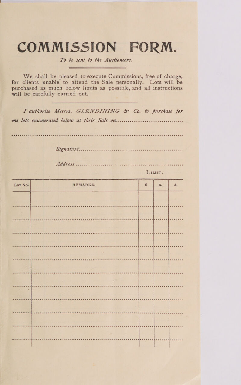 COMMISSION FORM. To be sent to the Auctioneers. We shall be pleased to execute Commissions, free of charge, for clients unable to attend the Sale personally. Lots wiil be purchased as much below limits as possible, and all instructions will be carefully carried out. I authorise Messrs. GLENDINING &amp; Co. to purchase for    me lots enumerated below at thetr Sale Ott. .ccccccccocccccccccccccceccesscces RI a ioe Sods oie «kis MEMO dos w scinseb Son eigaapiele'ese ne oa'nva PLAAPESS vk dias Lec bice ves BY. A MS, ct nS oe Va oi Lot No. REMARKS.  SOHC SEHHHA De KRH ET ETHSSHHSFHOHCHSHSHHOHTHHOHHHOHHHOHRHEFTHOHOOHSEHASHHEHHEHHHRAH MH CHOSE HSH DEH H OHO E KASH wpeceeaseoe