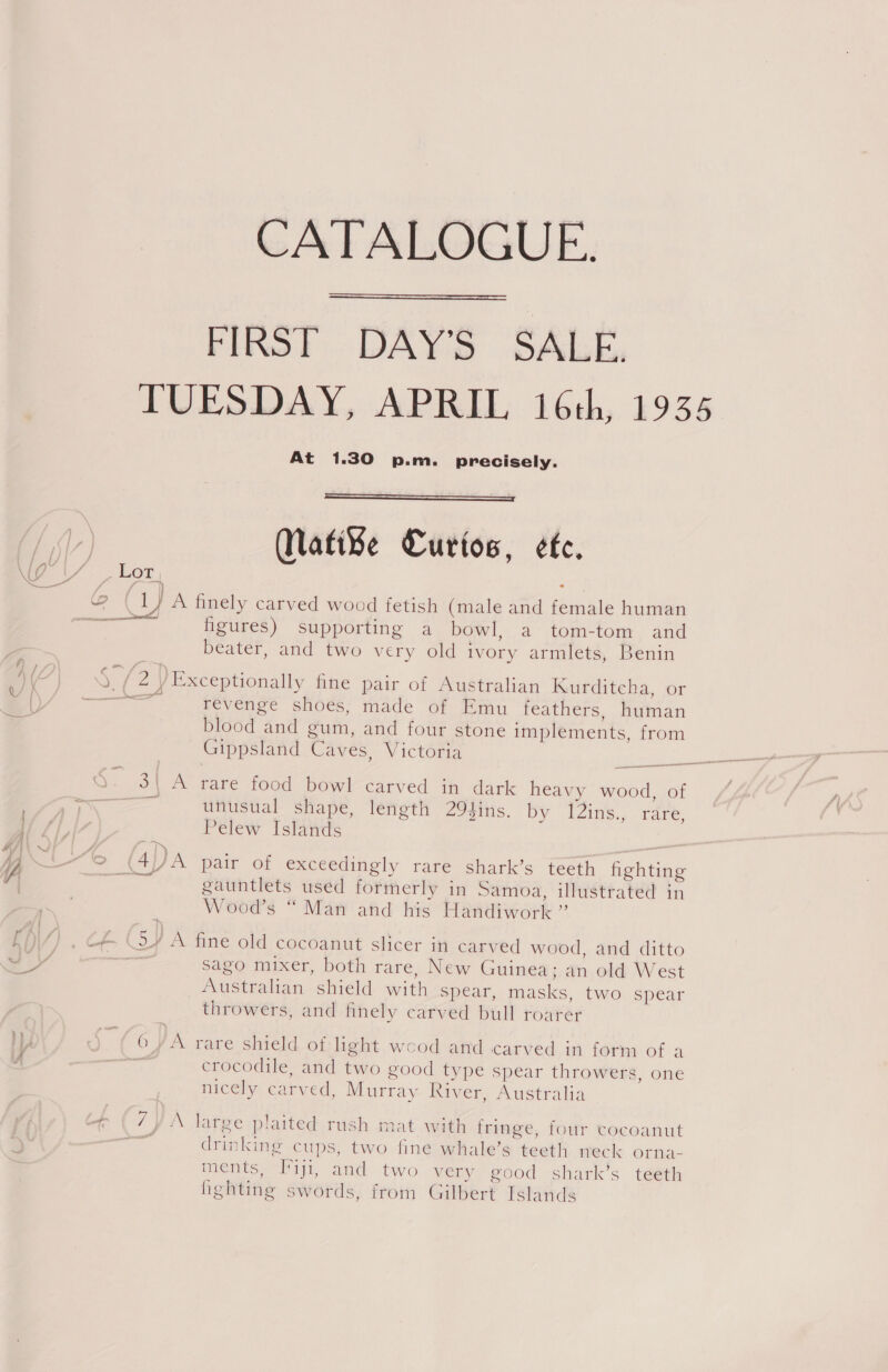 /i— CATALOGUE. FIRST DAYS SALE, TUESDAY, APRIL 16th, 1935 At 1.30 p.m. precisely.    MNati¥e Curios, ete. Lor oa / A finely carved wood fetish (male and female human Soran figures) supporting a bowl, a tom-tom and beater, and two very old ivory armlets, Benin we a” / Exceptionally fine pair of Australian Kurditcha, or onal revenge shoes, made of Emu feathers, human blood and gum, and four stone implements, from Gippsland Caves, Victoria Q. 3\ A rare food bowl carved in dark heavy wood, of ; = unusual shape, length 294ins. by I2ins., rare, Pelew Islands (So _ CYA pair of exceedingly rare shark’s teeth fighting gauntlets used formerly in Samoa, illustrated in Wood’s “ Man and his Handiwork ” ce (SY A fine old cocoanut slicer in carved wood, and ditto ane sago mixer, both rare, New Guinea; an old West Australian shield with spear, masks, two spear throwers, and finely carved bull roarer OYA rare shield of:light wood atid carved in form of a crocodile, and two good type spear throwers, one nicely carved, Murray River, Australia \ NY A large plaited rush mat with fringe, four cocoanut drinking cups, two fine whale’s teeth neck orna- ments, Taji, and two very good shark’s teeth fighting swords, from Gilbert Islands