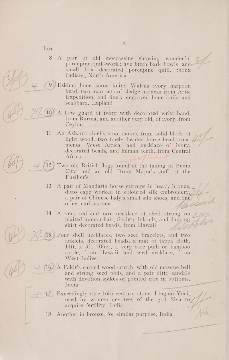 8 A pair of old moccassins showing wonderful porcupine quill-work; five birch bark bowls, and small box decorated porcupine quill, Sioux Indians, North America 9)/ Eskimo bone snow knife, Walrus ivory harpoon a head, two man sets of sledge harness from Artic Expedition, and finely engraved bone knife and scabbard, Lapland (10) A bow guard of ivory with decorated wrist band, from Burma, and another very old, of ivory, from Ceylon li An Ashanti chief’s stool carved from solid block of light wood, two finely beaded horse head orna- Mets, pA Vecumntiice Semel eriecik lace, sie ty Oly, decorated beads, and’ human teeth, from Central A ita, (12) Two old British flags found at the taking of Benin Fusilier’s 13 A pair of Mandarin horse stirrups in heavy bronze, _. ditto cape worked in coloured silk embroidery, ” a pair of Chinese lady’s small silk shoes, pe one” other curious one f/ &amp; ¢ skirt decorated beads, from Hawaii anklets, decorated beads, a mat of tappa cloth, 14ft. x 3ft. 10ins., a very rare pufli or bamboo Tattle; tomer awalieetaad sseedietecklace. fom West Indies 16, A Fakir’s carved wood crutch, with old mosque bell rai and strung seed pods, and a pair ditto sandals with devotion spikes of pointed iron in bottoms, India 17) Exceedingly rare 16th century stone, Lingam Yoni, -- ; A” a 18 Another in bronze, for similar purpose, India
