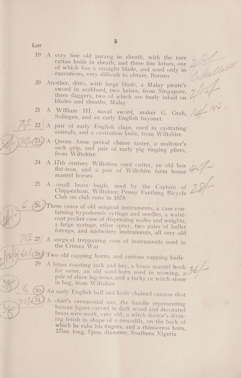 Lor [oO ae very fine old parang in sheath, with the rare of which has a straight blade, and used only in executions, very difficult to obtain, Borneo au) Aimether, ditto, with large blade, a Malay pirate’s sword in scabbard, two krises, from Singapore, three daggers, two of which are finely inlaid on blades and sheaths, Malay Zee Walliam- DIl.. naval sword, maker G. Grah, | Solingen, and an early English bayonet Vay 22} A pair of early English claps, used in castrating dS — animals, and a castration knife, from Wiltshire , ff. 2-3) A Queen Anne period cheese taster, a maltster’s | ti. mee sacl gTip, and pair of early pig ringing pliers, S ©. ) from Wiltshire ot ao l7iiicentiry Wiltshiresmed cutter, an old box Hatron,/and.a~ pair “oh. Wiltshire. farm house mantel horses 29 A.» smaill.. brass bugle, used by the Captain of Chippenham, Wiltshire, Penny Farthing Bicycle Club on club runs in 1878 ma G (26 Pires cases of old surgical instruments, a case con- taining hypodermic syringe and needles, a waist- if } x ta ae eC : i | coat pocket case of dispensing scales and weights, Ai vA a large syringe, ether spray, two pairs of bullet forceps, and midwifery instruments, all very old ad} ANp 27) A surgical treppaning case of instruments used in | thevCrimea War yy| | 6° (28) Two old cupping horns, and curious cupping knife Ler 29 A sbrass roasting jack and key, a brass mantel hook for same, an old sand-horn used in mowing, at .—, pair of slave leg-irons, and a lucky or witch stone (4 BD ws in bag, from Wiltshire h f/f 7 ot. dl = Gop An early English ball and knife chained cannon shot PS GY A chief’s ceremonial axe, the handle representing Hb ) | human figure carved in dark wood and decorated Cee sah brass wire-work. very old; a witch doctor’s divin- ing fetish in shape of a crocodile, on the back of which he rubs his fingers, and a rhinoceros horn, I7ins. long, 54ins. diameter, Southern Nigeria