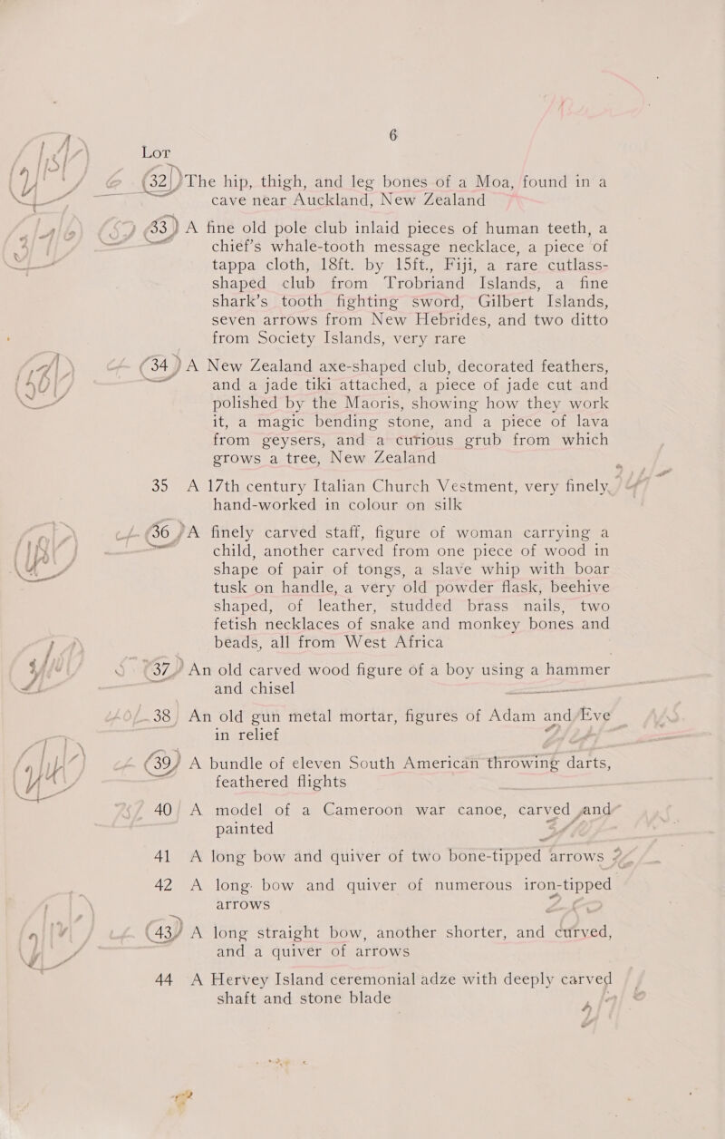 \ Yi 7d | (34 RL as a re (6) | ne \seecestt we i, ah ; > f a 7 STF v4 > Soi * | “ y oe YX FZ 40 Al 42 . > ¢) 4 } 437 44 6 cave near Auckland, New Zealand chief’s whale-tooth message necklace, a piece ‘of tappa cloth, 18ft. by 15ft., Fiji, a rare cutlass- shaped club from Trobriand Islands, -ddine shark’s tooth fighting sword, Gilbert Islands, seven arrows from New Hebrides, and two ditto from Society Islands, very rare and a jade tiki attached, a piece of jade cut and polished by the Maoris, showing how they work it, a magic bending stone, and a piece of lava from geysers, and a curious grub from which grows a tree, New Zealand A 17th century Italian Church Vestment, very finely, hand-worked in colour on silk child, another carved from one piece of wood in shape of pair of tongs, a slave whip with boar tusk on handle, a very old powder flask, beehive Shaped, of leather, studded brass nails, two fetish necklaces of snake and monkey bones and beads, all from West Africa and chisel An old gun metal mortar, figures of Adam and Eve in relief feathered flights A model of a Cameroon war canoe, carved and/ painted . A long bow and quiver of two bone-tipped arrows 7 A long: bow and quiver of numerous iron-tipped arrows y A long straight bow, another shorter, and curved, and a quiver of arrows A Hervey Island ceremonial adze with deeply carved shaft and stone blade A