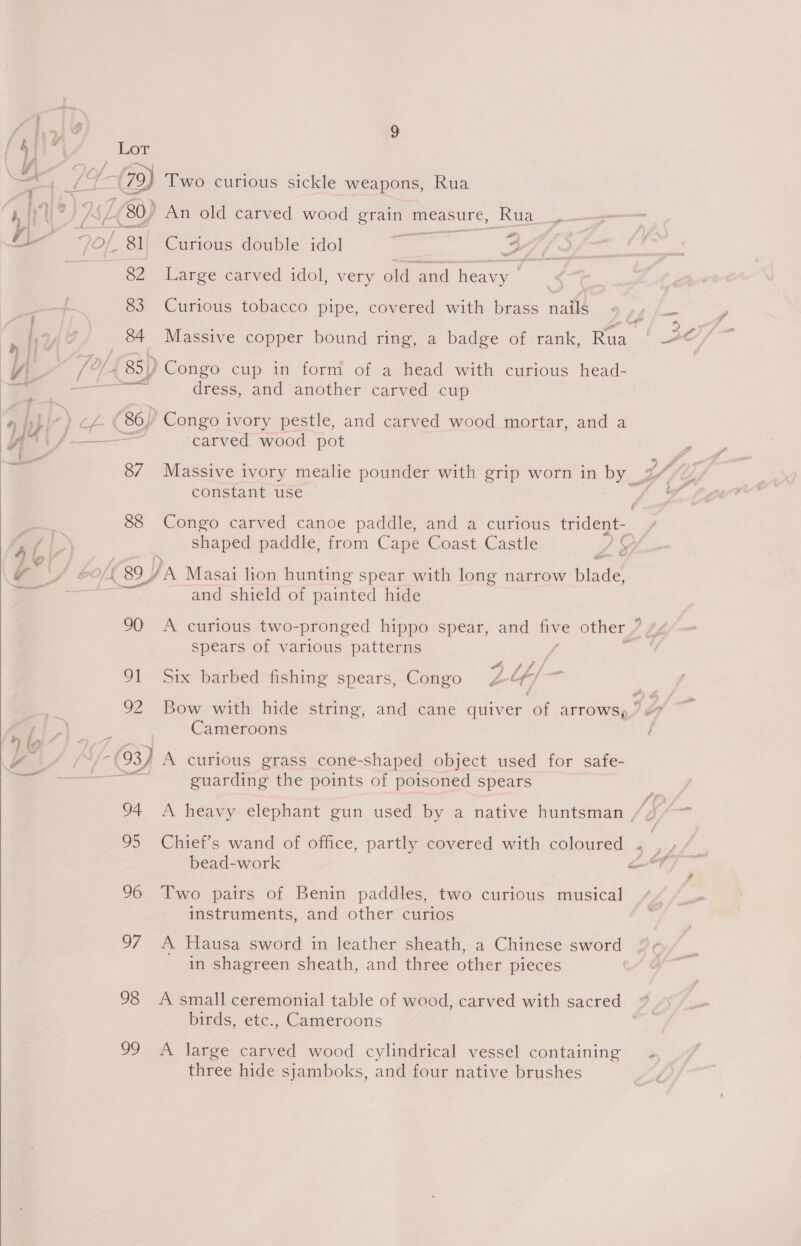  88 Two curious sickle weapons, Rua a Curious double idol So 7 f - Large carved idol, very old and heavy &gt; Curious tobacco pipe, covered with brass nails dress, and another carved cup ‘carved wood pot constant use Congo carved canoe paddle, and a curious trident- wav 90 oil 92 -and shield of painted hide spears of various patterns v ™“ Six barbed fishing spears, Congo Z / Bow with hide string, and cane quiver of arrows, Cameroons 98 oo guarding the points of poisoned spears bead-work Two pairs of Benin paddles, two curious musical instruments, and other curios A Hausa sword in leather sheath, a Chinese sword in shagreen sheath, and three other pieces A small ceremonial table of wood, carved with sacred — birds, etc., Cameroons A large carved wood cylindrical vessel containing three hide sjamboks, and four native brushes ¢ ,