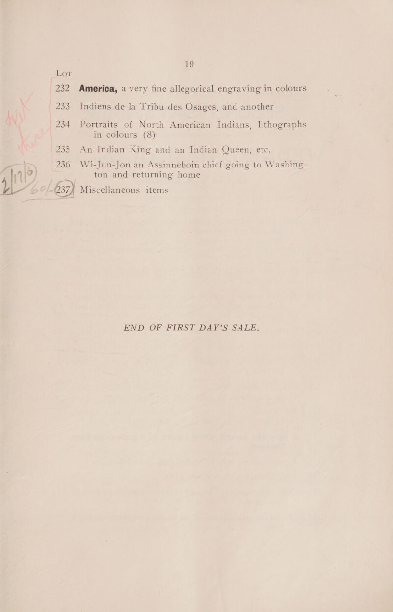 ne) Lor 232 America, a very fine allegorical engraving in colours : 233 ~Indiens de la Tribu des Osages, and another J 234 Portraits of North American Indians, lithographs in colours (8) 235 An Indian King and an Indian Queen, etc. i 236 Wi-Jun-Jon an Assinneboin chief going to Washing- V7) ____ ton and returning home L | A” -€37) Miscellaneous items END OF FIRST DAY'S SALE,