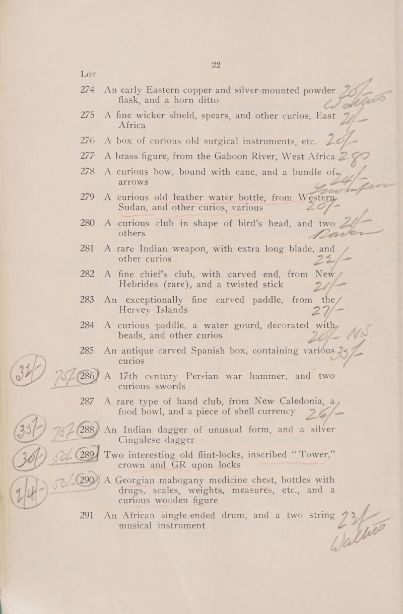 he) Ler 274 An early Eastern copper and silver-mounted ees 1 /- flask, and a horn ditto Ca ¢ 275 A fine wicker shield, spears, and other curios, East 9) /, . Africa / 2760 A box of curious old surgical instruments, etc. rf. - 277 A brass figure, from the Gaboon River, West Africa 2 YO A A 278 A curious bow, bound with cane, and a bundle of. arrows » OF; fp02— Sooo def 279 A curious old leather water bottle, from Wester . sudan, and other curios, various A¢ i — 280 A curious club in shape of bird’s head, aoe two » £6. “a 281 &lt;A rare Indian weapon, with extra long sited te / other curios ws y bi - 282 A fine chief’s club, with carved end, from New / Hebrides (rare), and a twisted stick Dim - 283 An exceptionally fine carved paddle, from the/ Hervey Islands Z2Y/- 284 A curious paddle, a water gourd, decorated with, beads, and other curios LO fo 4¥~ T o~ 2650 7AN antique carved Spanish box, containing various WA curios / 17 ES, A 17th century Persian war hammer, i ae curious swords 287 A rare type of hand club, from New Caledonia, ay food bowl, and a piece of shell currency Z6/ —_ (45{ + 7 p (288 An Indian dagger of unusual form, and a ieiiae org a Cingalese dagger a L) 2 &amp; / Gg Two interesting old flint-locks, inscribed “ Tower,” Cade mae crown and GR upon locks &lt;&lt; Ree 290) A Georgian mahogany medicine chest, bottles with | 4 ho) — drugs, scales, weights, measures, etc., and a ’ Wy curious wooden figure 1s | 291 An African single-ended drum, and a two string LY musical THeErURR ERT WA a