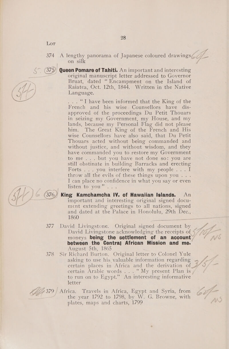 BA/. 378 28 on silk original manuscript letter addressed to Governor Bruat, dated “Encampment on the Island of Raiatea, Oct. 12th, 1844. Written in the Native Language. ... I have been informed that the King of the French and his wise Counsellors have dis- approved of the proceedings Du Petit Thouars in seizing my Government, my House, and my lands, because my Personal Flag did not please him: “ThesGreat Kinesotethestrench andeliis wise Counsellors have also said, that Du Petit Thouars acted without being commanded and without justice, and without wisdom, and they have commanded you to restore my Government towme S).ebut youtwheave not/done ssocsyous are still obstinate in building Barracks and erecting DOotte wens, Ola Interrere with ein y epcopicr airs. titow allethe evils ofthese things pom yOu ae I can place no confidence in what you say or even IfSten (On Ol - &gt; pitas important and interesting original signed docu- ment extending greetings to all nations, signed andsdated vat the: Palaceunebionolulu;: 29th sDee.; 1860 | David Livingstone acknowledging the receipts of § moneys being the settlement of an account between the Centra] African Mission and me. August 5th, 1865 certamy Arabic. words #1e.. oly présent«Rlansy to run on to Egypt.” An interesting informative letter the year 1792 to 1798, by W. G. Browne, with plates, maps and charts, 1799